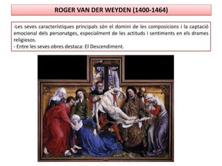 ROGER VAN DER WEYDEN (1400-1464)
-Les seves característiques principals són el domini de les composicions i la captació
emocional dels personatges, especialment de les actituds i sentiments en els drames
religiosos.
- Entre les seves obres destaca: El Descendiment.
 
