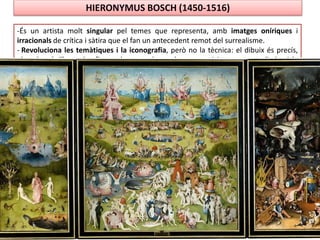 HIERONYMUS BOSCH (1450-1516)
-És un artista molt singular pel temes que representa, amb imatges oníriques i
irracionals de crítica i sàtira que el fan un antecedent remot del surrealisme.
- Revoluciona les temàtiques i la iconografia, però no la tècnica: el dibuix és precís,
els colors brillants, les figures bastant planes, les composicions poc estudiades i la
perspectiva, el volum , la llum i l’espai no estan aconseguits (importa més el missatge
que la tècnica).
- Obres més importants: El Carro del Fem i El Jardí de les Delícies
 