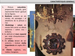 CARACTERÍSTIQUES GENERALS
5. Pintura naturalista:
proporcions naturals, gran
expressivitat facial i gestual
de les figures.
6. Realisme creixent en els
retrats, els paisatges i el
detallisme de la pintura a
l’oli.
7. Modelatge i volum als
cossos fent servir un dibuix
expressiu i colors vius i
brillants.
8. Es definirà el marc espacial
per mitjà d’arquitectures i
paisatges.
9. Els artistes deixen de ser
anònims i tindran molta
importància als segles XIV i
XV.
10. Clients: esglésies, reis,
nobles i burgesos.
 