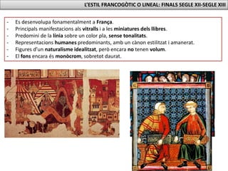 L’ESTIL FRANCOGÒTIC O LINEAL: FINALS SEGLE XII-SEGLE XIII
- Es desenvolupa fonamentalment a França.
- Principals manifestacions als vitralls i a les miniatures dels llibres.
- Predomini de la línia sobre un color pla, sense tonalitats.
- Representacions humanes predominants, amb un cànon estilitzat i amanerat.
- Figures d’un naturalisme idealitzat, però encara no tenen volum.
- El fons encara és monòcrom, sobretot daurat.
 