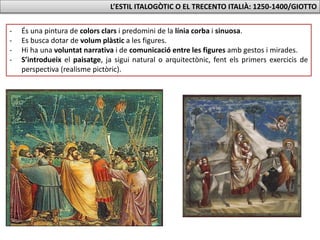 L’ESTIL ITALOGÒTIC O EL TRECENTO ITALIÀ: 1250-1400/GIOTTO
- És una pintura de colors clars i predomini de la línia corba i sinuosa.
- Es busca dotar de volum plàstic a les figures.
- Hi ha una voluntat narrativa i de comunicació entre les figures amb gestos i mirades.
- S’introdueix el paisatge, ja sigui natural o arquitectònic, fent els primers exercicis de
perspectiva (realisme pictòric).
 