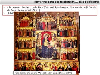 L’ESTIL ITALOGÒTIC O EL TRECENTO ITALIÀ: 1250-1400/GIOTTO
- - Té dues escoles: l’escola de Siena (Duccio di Buoninsegna i Simone Martini) i l’escola
de Florència (Comabué i Giotto).
- A la Corona d’Aragó influirà en Ferrer Bassa i Pere Serra.
Ferrer Bassa: Pintures de la Cella de Sant Miquel (1346)
Pere Serra: retaule del Monestir Sant Cugat (finals s.XIV)
 