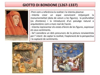 GIOTTO DI BONDONE (1267-1337)
-Pren com a referència la realitat i la intenta plasmar.
- Intenta crear un espai convincent mitjançant la
monumentalitat (dota de volum a les figures), la profunditat
(ús d’ombres) i la introducció d’un paisatge natural o
arquitectònic com a marc real de l’acció.
- Intenta representar els estats d’ànim de les figures, expressar
els seus sentiments.
- Se’l considera un dels precursors de la pintura renaixentista
per l’ intent de captar la realitat, l’exploració de la perspectiva
i la captació de sentiments.
 