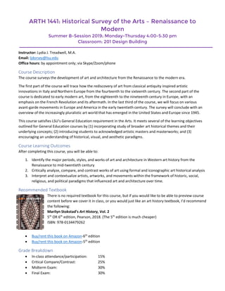 ARTH 1441: Historical Survey of the Arts – Renaissance to
Modern
Summer B-Session 2019; Monday-Thursday 4:00-5:30 pm
Classroom: 201 Design Building
Instructor: Lydia J. Treadwell, M.A.
Email: ljdorsey@lsu.edu
Office hours: by appointment only; via Skype/Zoom/phone
Course Description
The course surveys the development of art and architecture from the Renaissance to the modern era.
The first part of the course will trace how the rediscovery of art from classical antiquity inspired artistic
innovations in Italy and Northern Europe from the fourteenth to the sixteenth century. The second part of the
course is dedicated to early modern art, from the eighteenth to the nineteenth century in Europe, with an
emphasis on the French Revolution and its aftermath. In the last third of the course, we will focus on various
avant-garde movements in Europe and America in the early twentieth century. The survey will conclude with an
overview of the increasingly pluralistic art world that has emerged in the United States and Europe since 1945.
This course satisfies LSU’s General Education requirement in the Arts. It meets several of the learning objectives
outlined for General Education courses by (1) incorporating study of broader art historical themes and their
underlying concepts; (2) introducing students to acknowledged artistic masters and masterworks; and (3)
encouraging an understanding of historical, visual, and aesthetic paradigms.
Course Learning Outcomes
After completing this course, you will be able to:
1. Identify the major periods, styles, and works of art and architecture in Western art history from the
Renaissance to mid-twentieth century
2. Critically analyze, compare, and contrast works of art using formal and iconographic art historical analysis
3. Interpret and contextualize artists, artworks, and movements within the framework of historic, social,
religious, and political paradigms that influenced art and architecture over time.
Recommended Textbook
There is no required textbook for this course, but if you would like to be able to preview course
content before we cover it in class, or you would just like an art history textbook, I’d recommend
the following:
Marilyn Stokstad’s Art History, Vol. 2
5th
OR 6th
edition, Pearson, 2018. (The 5th
edition is much cheaper)
ISBN: 978-0134479262
 Buy/rent this book on Amazon-6th
edition
 Buy/rent this book on Amazon-5th
edition
Grade Breakdown
 In-class attendance/participation: 15%
 Critical Compare/Contrast: 25%
 Midterm Exam: 30%
 Final Exam: 30%
 