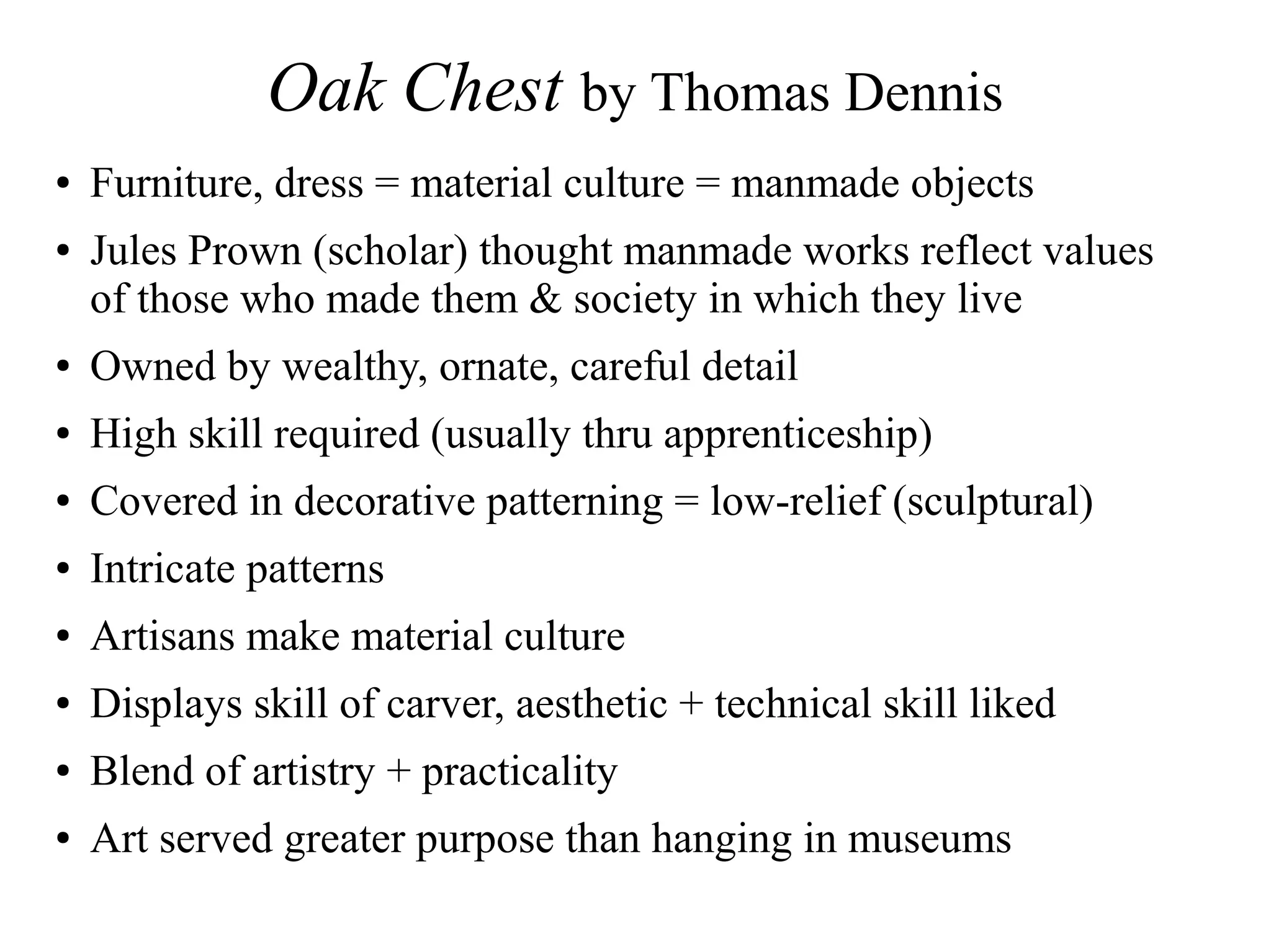 Oak Chest by Thomas Dennis
● Furniture, dress = material culture = manmade objects
● Jules Prown (scholar) thought manmade works reflect values
of those who made them & society in which they live
● Owned by wealthy, ornate, careful detail
● High skill required (usually thru apprenticeship)
● Covered in decorative patterning = low-relief (sculptural)
● Intricate patterns
● Artisans make material culture
● Displays skill of carver, aesthetic + technical skill liked
● Blend of artistry + practicality
● Art served greater purpose than hanging in museums
 