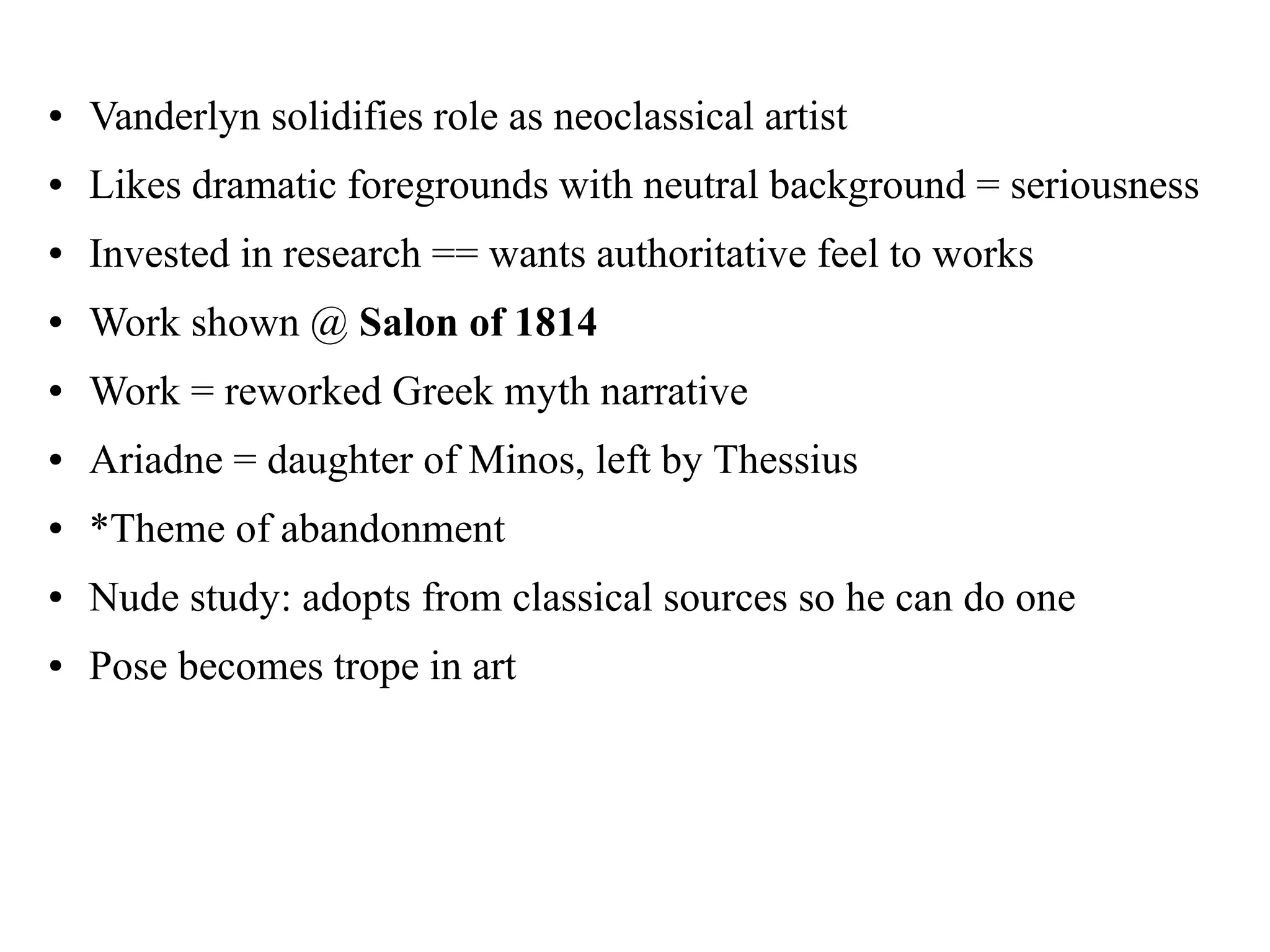 ● Vanderlyn solidifies role as neoclassical artist
● Likes dramatic foregrounds with neutral background = seriousness
● Invested in research == wants authoritative feel to works
● Work shown @ Salon of 1814
● Work = reworked Greek myth narrative
● Ariadne = daughter of Minos, left by Thessius
● *Theme of abandonment
● Nude study: adopts from classical sources so he can do one
● Pose becomes trope in art
 