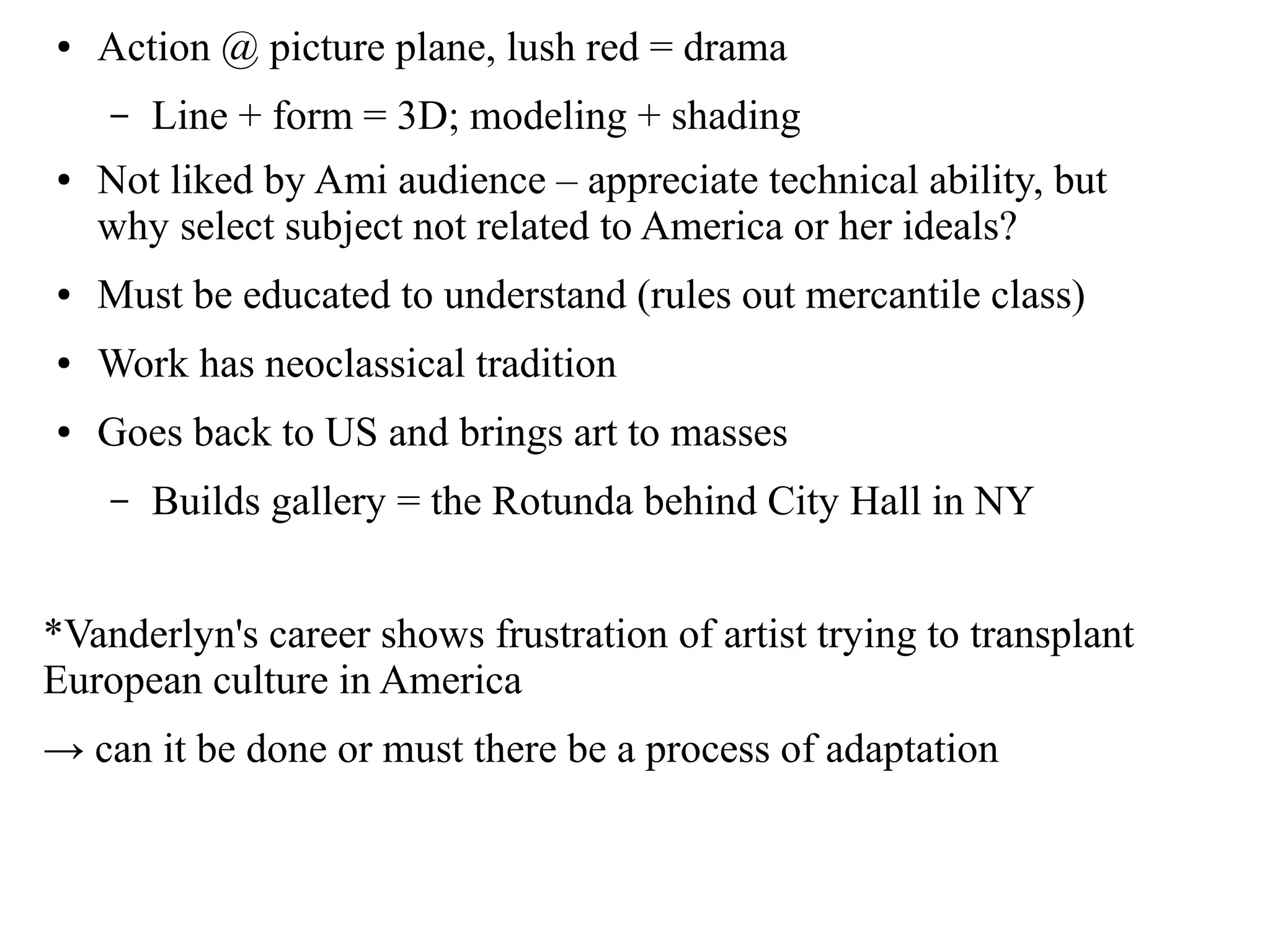 ● Action @ picture plane, lush red = drama
– Line + form = 3D; modeling + shading
● Not liked by Ami audience – appreciate technical ability, but
why select subject not related to America or her ideals?
● Must be educated to understand (rules out mercantile class)
● Work has neoclassical tradition
● Goes back to US and brings art to masses
– Builds gallery = the Rotunda behind City Hall in NY
*Vanderlyn's career shows frustration of artist trying to transplant
European culture in America
→ can it be done or must there be a process of adaptation
 