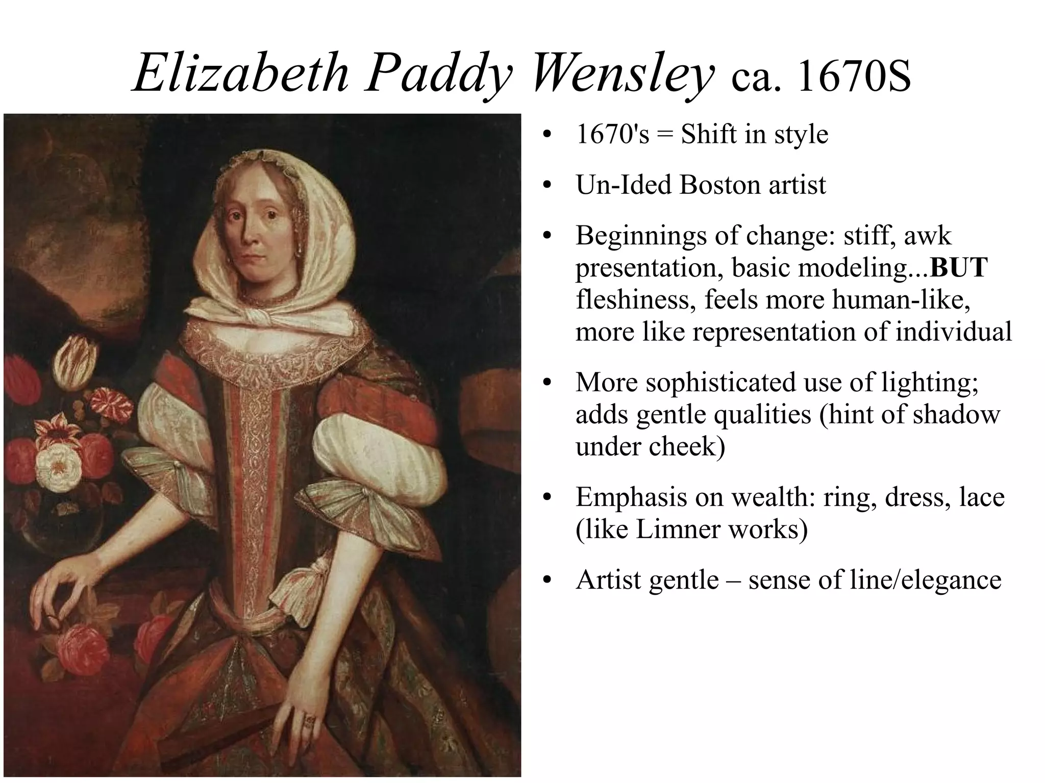 Elizabeth Paddy Wensley ca. 1670S
● 1670's = Shift in style
● Un-Ided Boston artist
● Beginnings of change: stiff, awk
presentation, basic modeling...BUT
fleshiness, feels more human-like,
more like representation of individual
● More sophisticated use of lighting;
adds gentle qualities (hint of shadow
under cheek)
● Emphasis on wealth: ring, dress, lace
(like Limner works)
● Artist gentle – sense of line/elegance
 