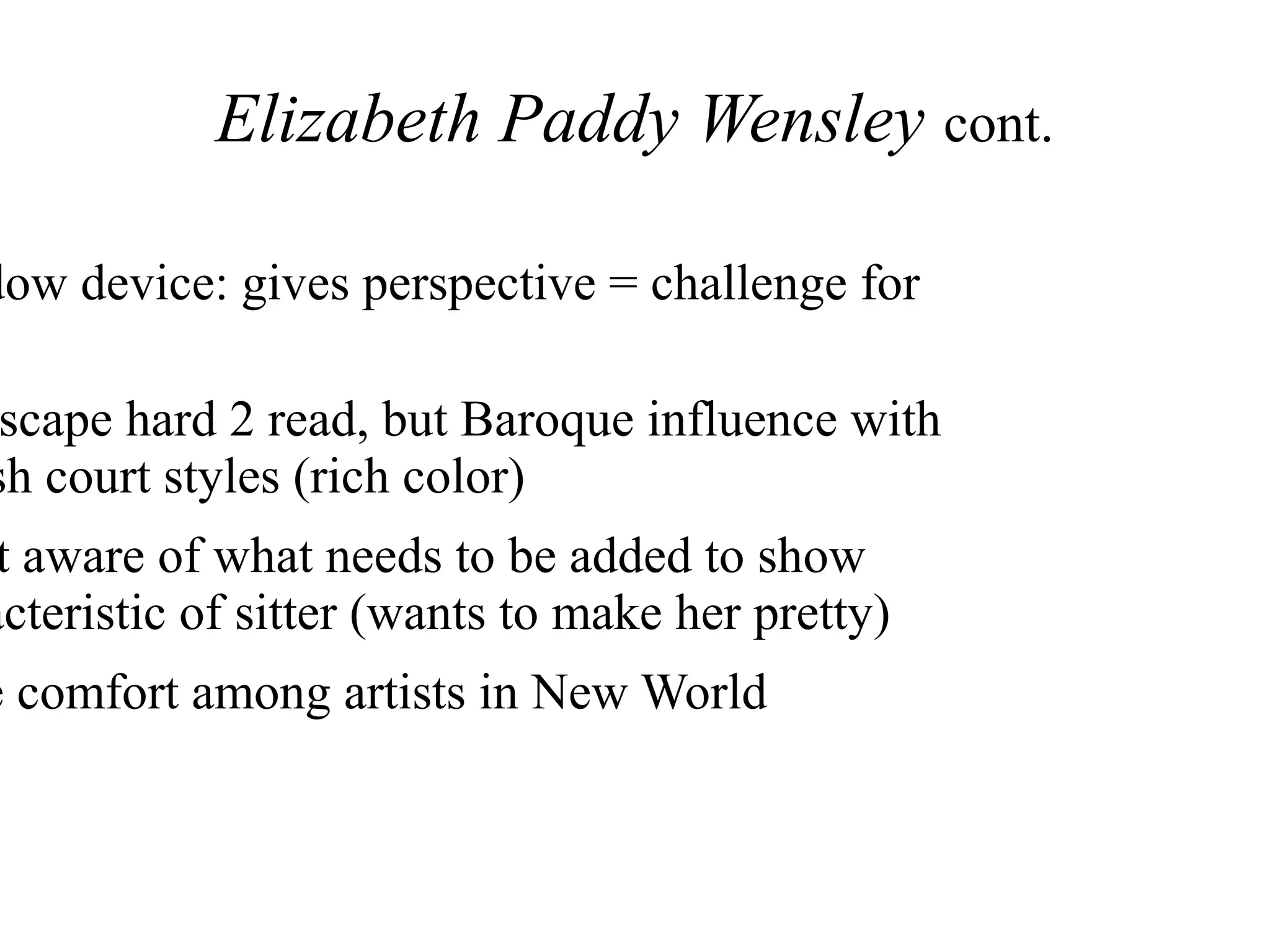 Elizabeth Paddy Wensley cont.
dow device: gives perspective = challenge for
scape hard 2 read, but Baroque influence with
sh court styles (rich color)
t aware of what needs to be added to show
acteristic of sitter (wants to make her pretty)
e comfort among artists in New World
 