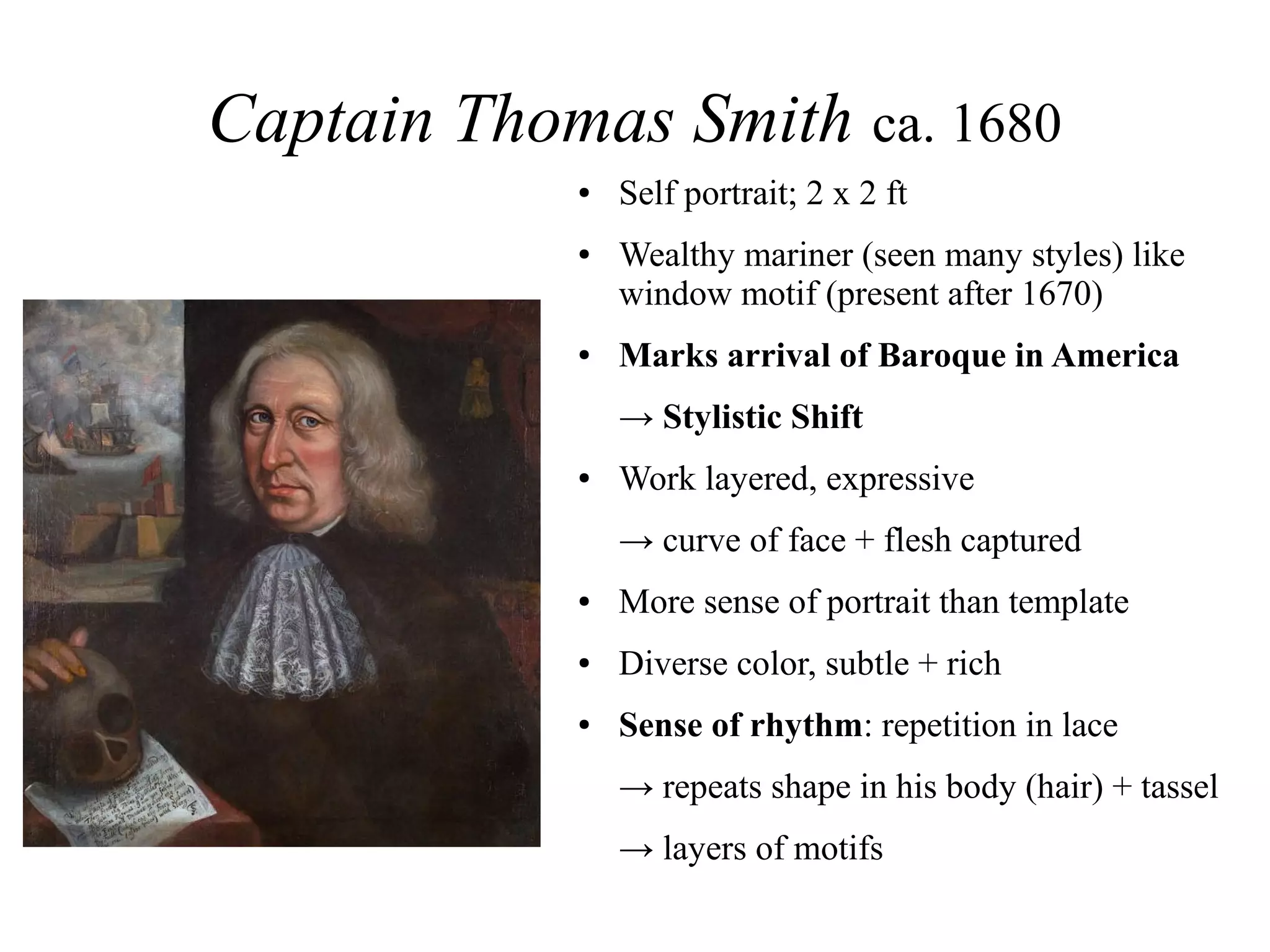Captain Thomas Smith ca. 1680
● Self portrait; 2 x 2 ft
● Wealthy mariner (seen many styles) like
window motif (present after 1670)
● Marks arrival of Baroque in America
→ Stylistic Shift
● Work layered, expressive
→ curve of face + flesh captured
● More sense of portrait than template
● Diverse color, subtle + rich
● Sense of rhythm: repetition in lace
→ repeats shape in his body (hair) + tassel
→ layers of motifs
 