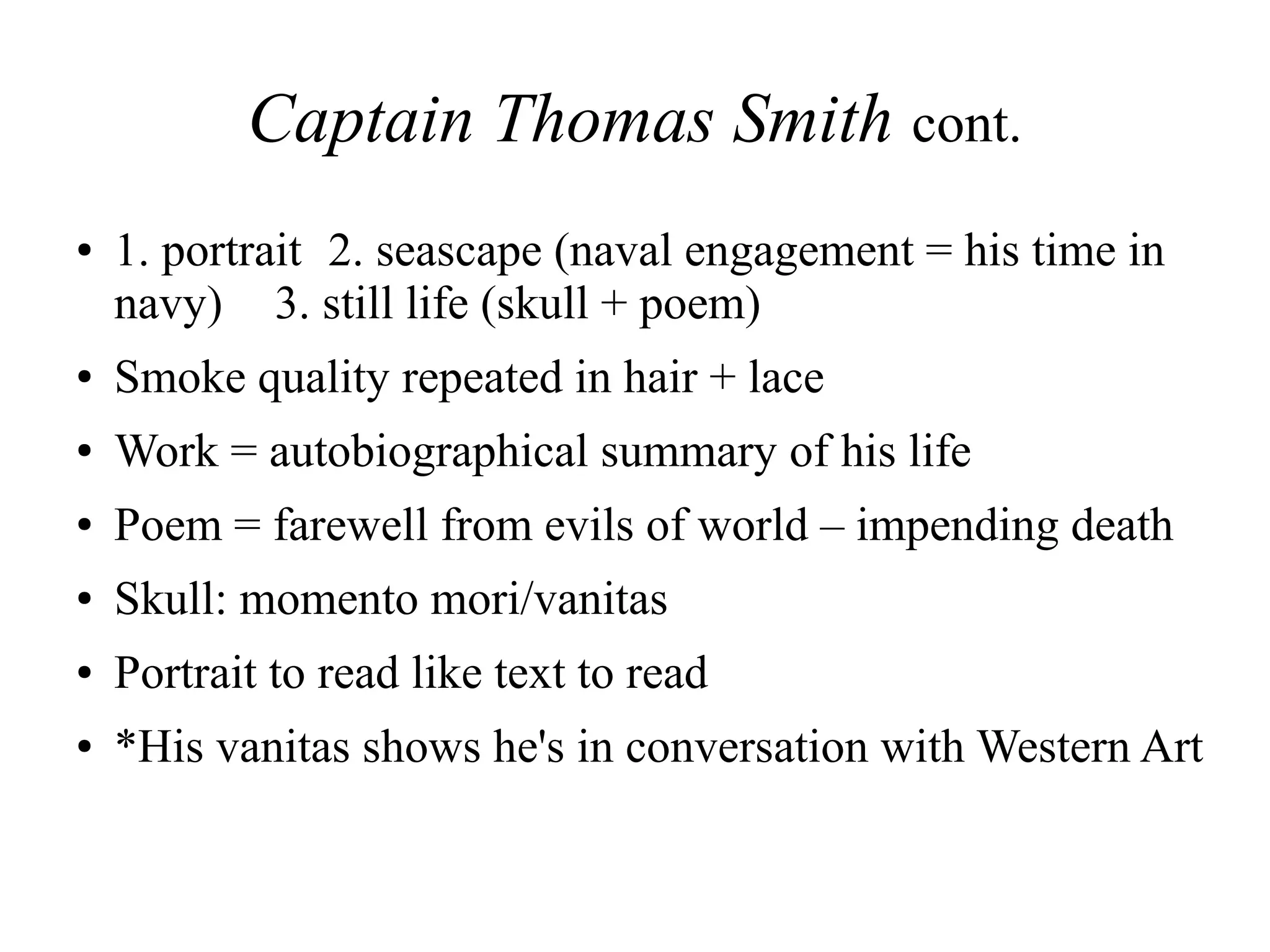 Captain Thomas Smith cont.
● 1. portrait 2. seascape (naval engagement = his time in
navy) 3. still life (skull + poem)
● Smoke quality repeated in hair + lace
● Work = autobiographical summary of his life
● Poem = farewell from evils of world – impending death
● Skull: momento mori/vanitas
● Portrait to read like text to read
● *His vanitas shows he's in conversation with Western Art
 