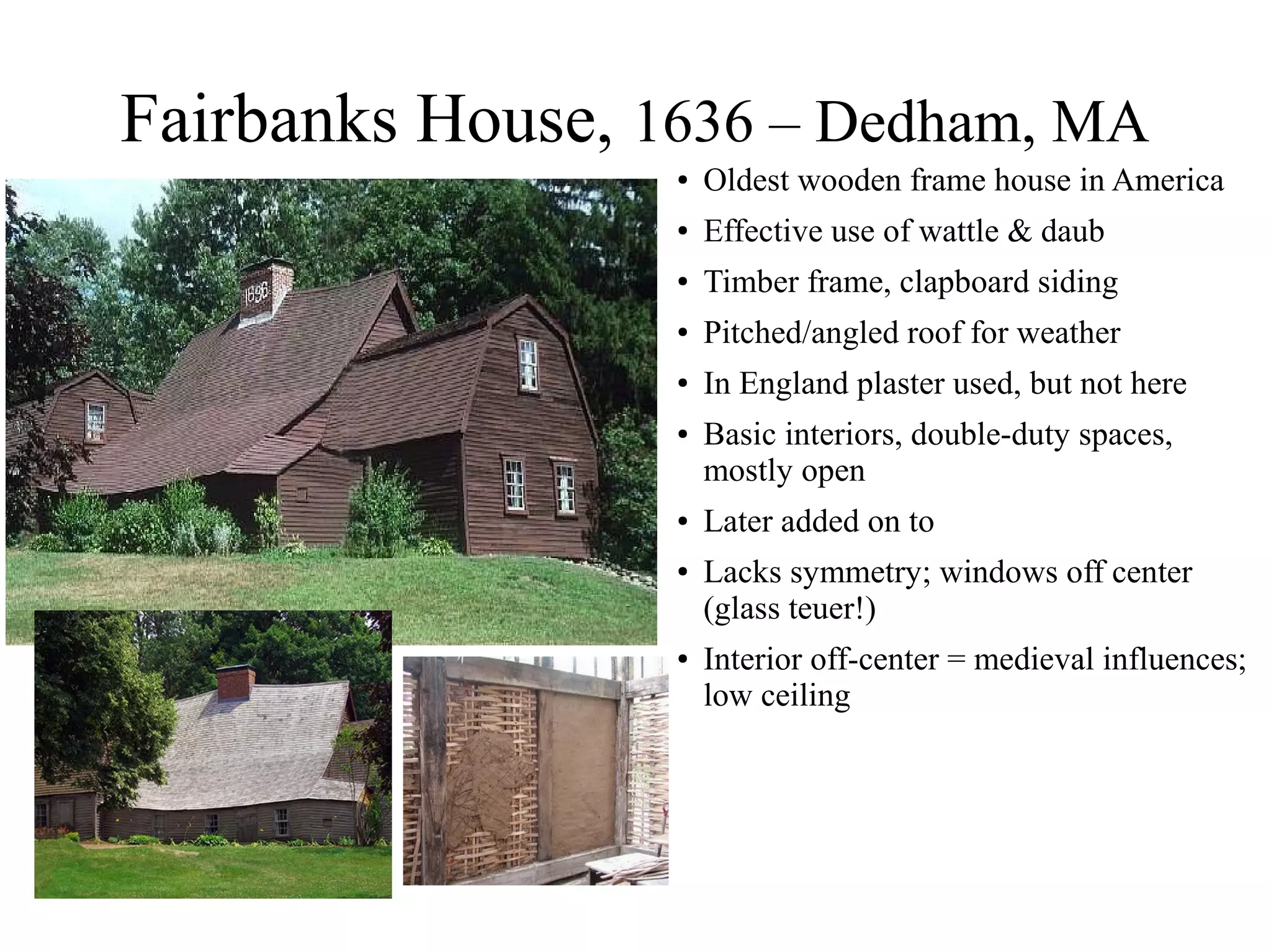 Fairbanks House, 1636 – Dedham, MA
● Oldest wooden frame house in America
● Effective use of wattle & daub
● Timber frame, clapboard siding
● Pitched/angled roof for weather
● In England plaster used, but not here
● Basic interiors, double-duty spaces,
mostly open
● Later added on to
● Lacks symmetry; windows off center
(glass teuer!)
● Interior off-center = medieval influences;
low ceiling
 