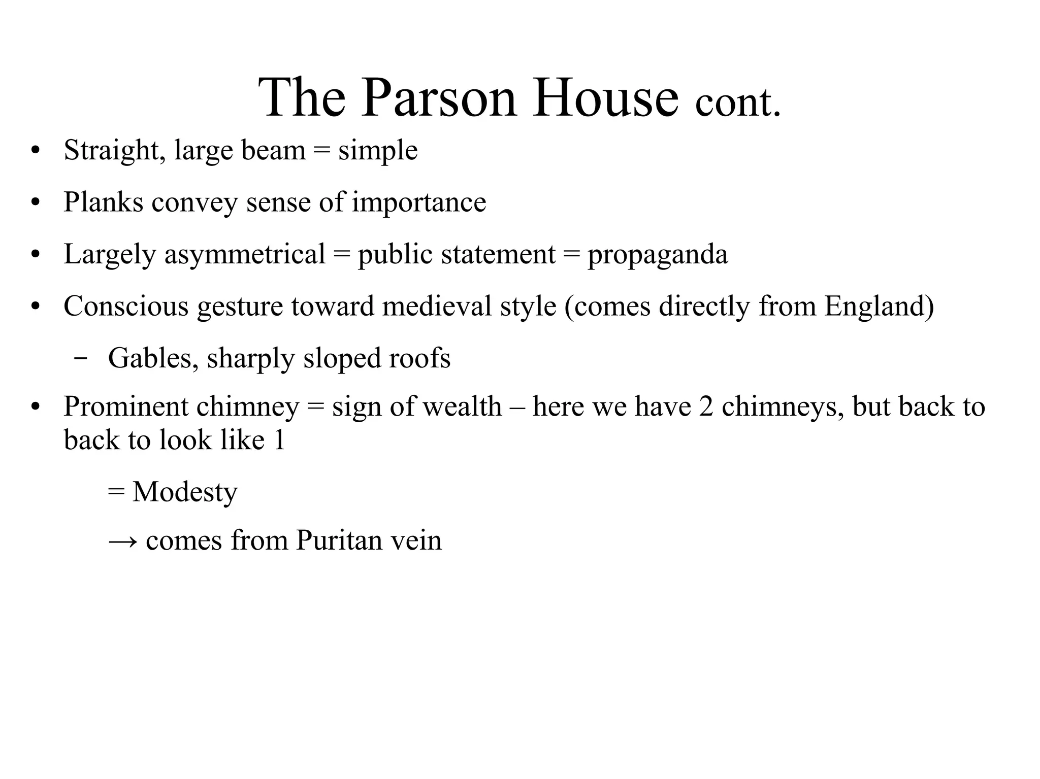 The Parson House cont.
● Straight, large beam = simple
● Planks convey sense of importance
● Largely asymmetrical = public statement = propaganda
● Conscious gesture toward medieval style (comes directly from England)
– Gables, sharply sloped roofs
● Prominent chimney = sign of wealth – here we have 2 chimneys, but back to
back to look like 1
= Modesty
→ comes from Puritan vein
 