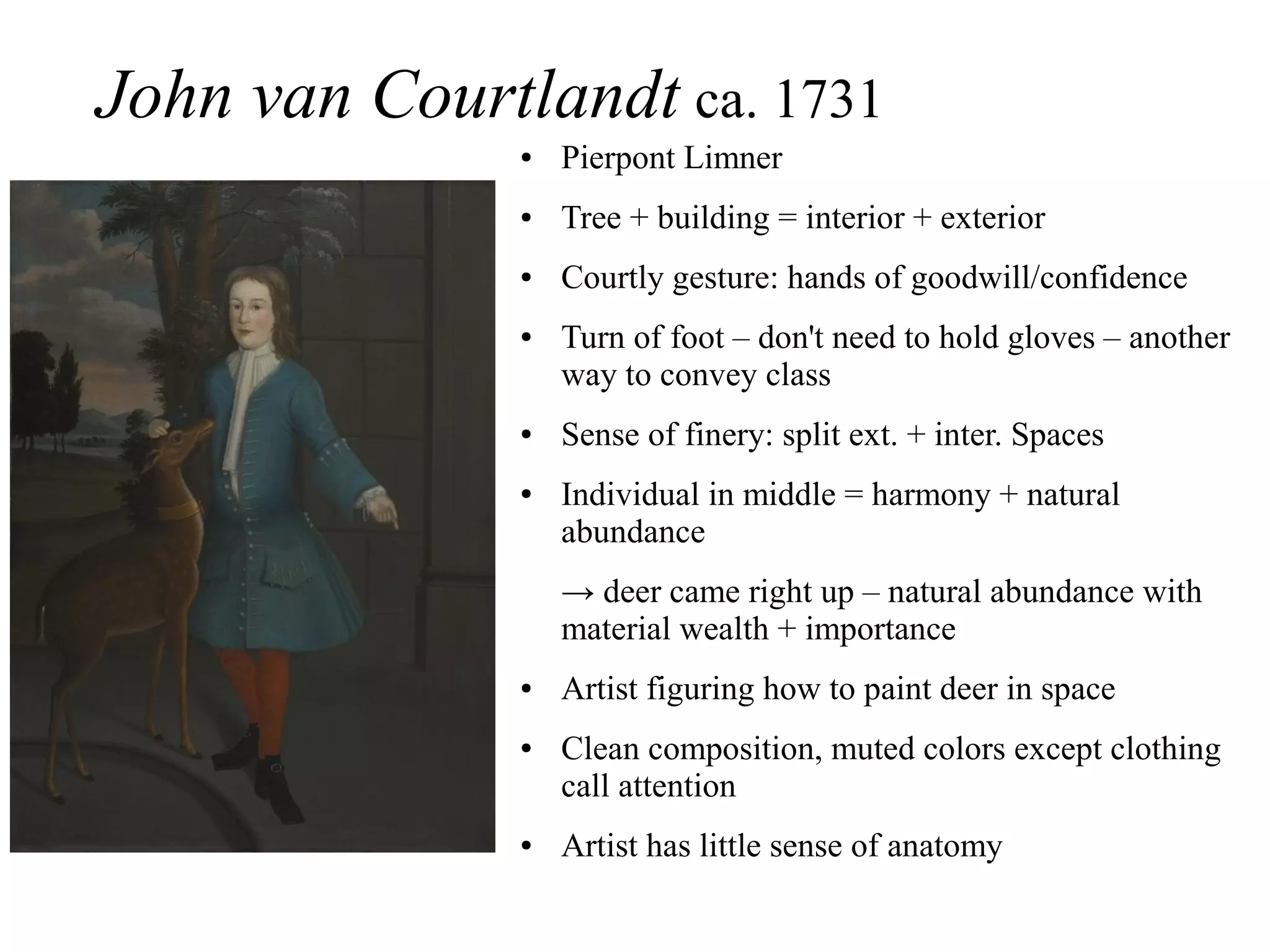 John van Courtlandt ca. 1731
● Pierpont Limner
● Tree + building = interior + exterior
● Courtly gesture: hands of goodwill/confidence
● Turn of foot – don't need to hold gloves – another
way to convey class
● Sense of finery: split ext. + inter. Spaces
● Individual in middle = harmony + natural
abundance
→ deer came right up – natural abundance with
material wealth + importance
● Artist figuring how to paint deer in space
● Clean composition, muted colors except clothing
call attention
● Artist has little sense of anatomy
 