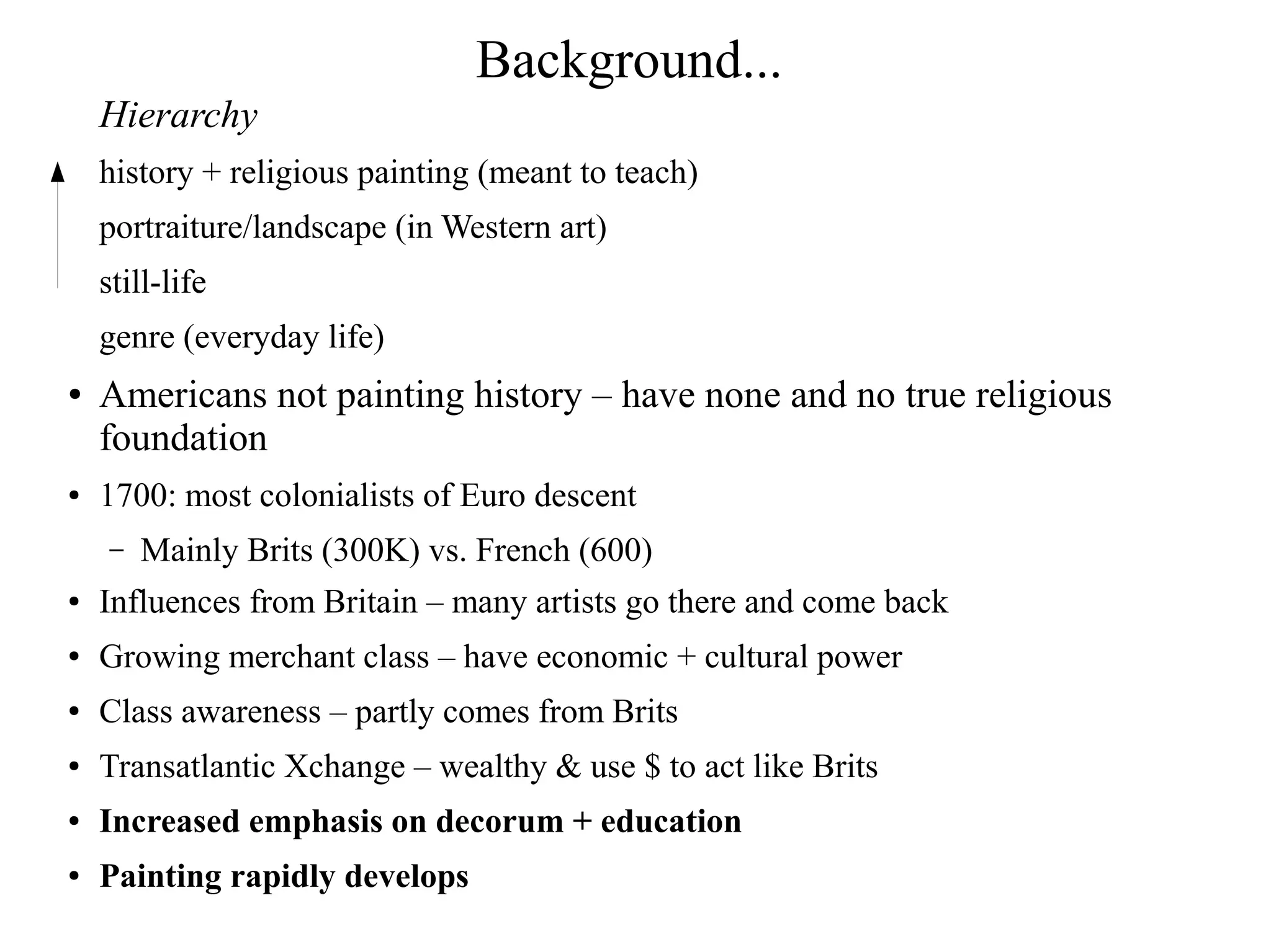 Background...
Hierarchy
history + religious painting (meant to teach)
portraiture/landscape (in Western art)
still-life
genre (everyday life)
● Americans not painting history – have none and no true religious
foundation
● 1700: most colonialists of Euro descent
– Mainly Brits (300K) vs. French (600)
● Influences from Britain – many artists go there and come back
● Growing merchant class – have economic + cultural power
● Class awareness – partly comes from Brits
● Transatlantic Xchange – wealthy & use $ to act like Brits
● Increased emphasis on decorum + education
● Painting rapidly develops
 