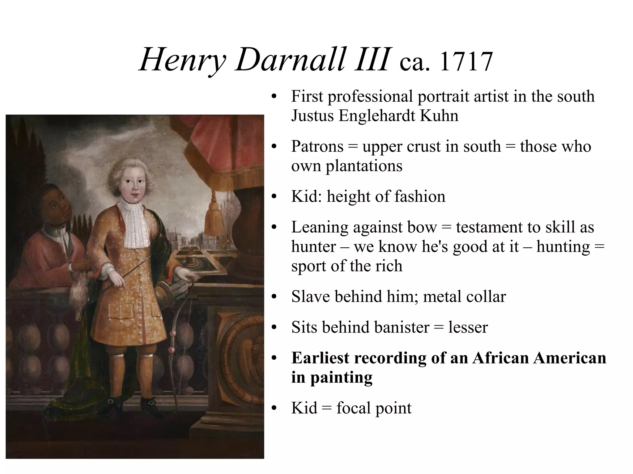 Henry Darnall III ca. 1717
● First professional portrait artist in the south
Justus Englehardt Kuhn
● Patrons = upper crust in south = those who
own plantations
● Kid: height of fashion
● Leaning against bow = testament to skill as
hunter – we know he's good at it – hunting =
sport of the rich
● Slave behind him; metal collar
● Sits behind banister = lesser
● Earliest recording of an African American
in painting
● Kid = focal point
 