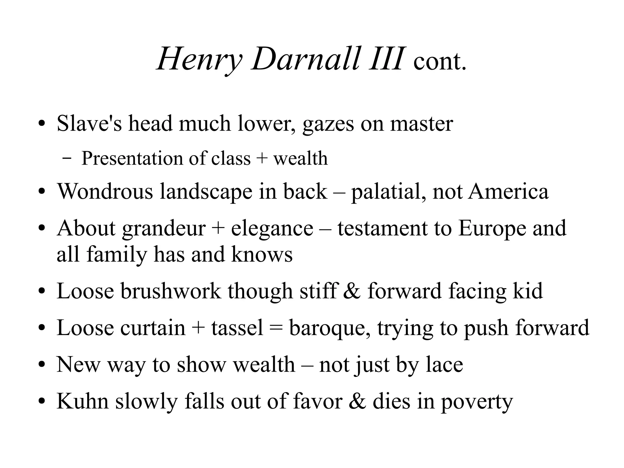 Henry Darnall III cont.
● Slave's head much lower, gazes on master
– Presentation of class + wealth
● Wondrous landscape in back – palatial, not America
● About grandeur + elegance – testament to Europe and
all family has and knows
● Loose brushwork though stiff & forward facing kid
● Loose curtain + tassel = baroque, trying to push forward
● New way to show wealth – not just by lace
● Kuhn slowly falls out of favor & dies in poverty
 