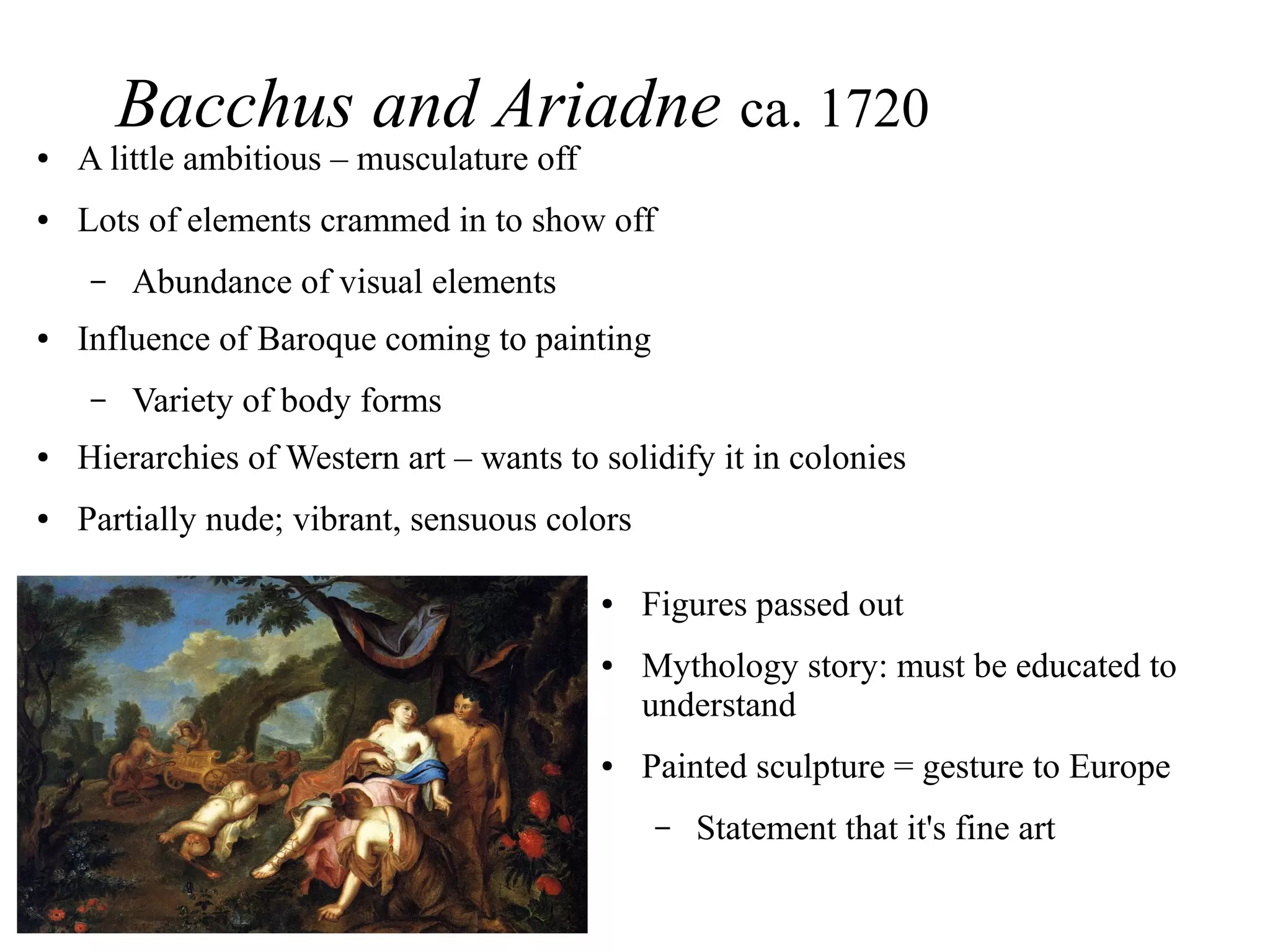 Bacchus and Ariadne ca. 1720
● A little ambitious – musculature off
● Lots of elements crammed in to show off
– Abundance of visual elements
● Influence of Baroque coming to painting
– Variety of body forms
● Hierarchies of Western art – wants to solidify it in colonies
● Partially nude; vibrant, sensuous colors
● Figures passed out
● Mythology story: must be educated to
understand
● Painted sculpture = gesture to Europe
– Statement that it's fine art
 