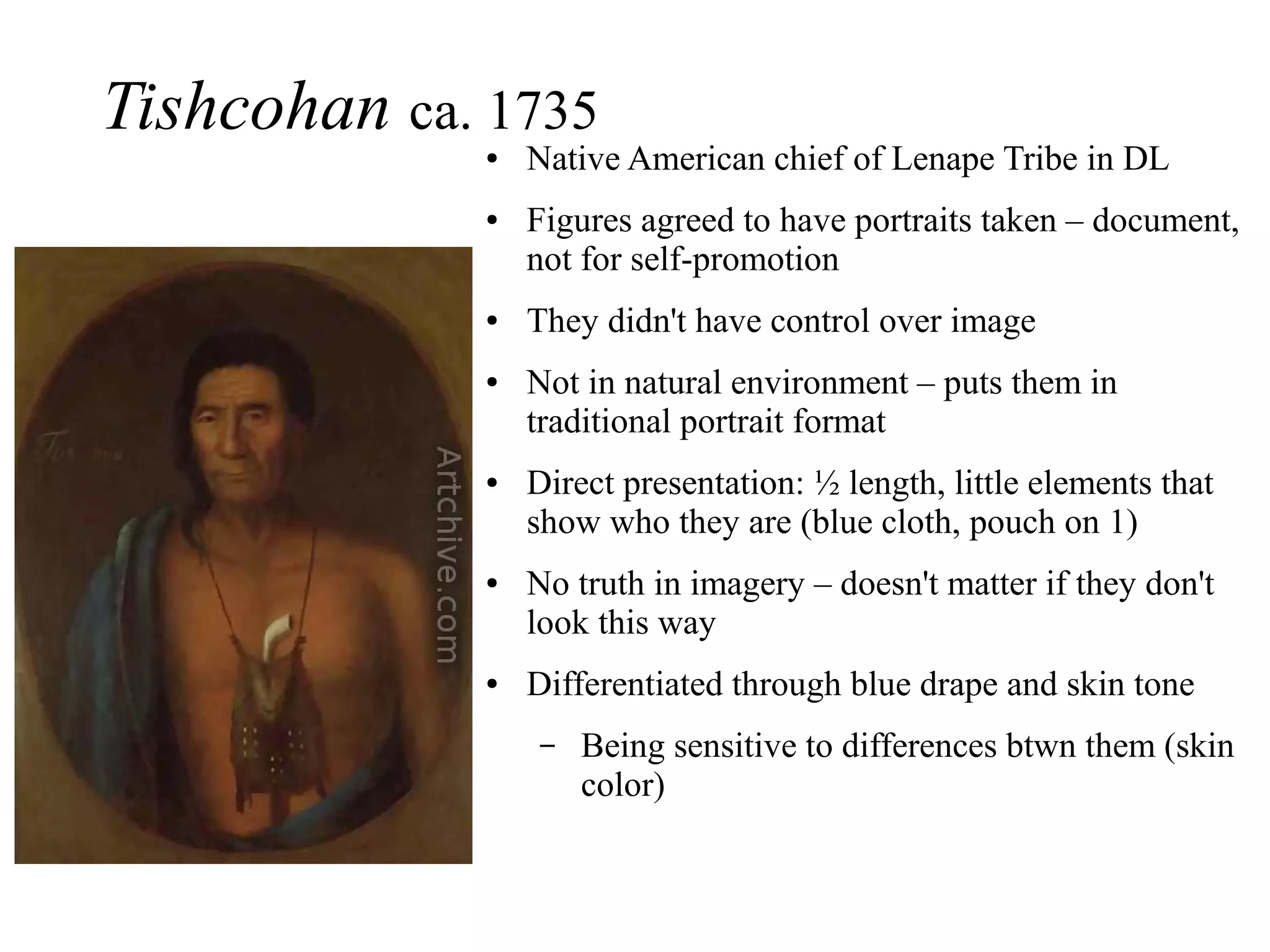 Tishcohan ca. 1735
● Native American chief of Lenape Tribe in DL
● Figures agreed to have portraits taken – document,
not for self-promotion
● They didn't have control over image
● Not in natural environment – puts them in
traditional portrait format
● Direct presentation: ½ length, little elements that
show who they are (blue cloth, pouch on 1)
● No truth in imagery – doesn't matter if they don't
look this way
● Differentiated through blue drape and skin tone
– Being sensitive to differences btwn them (skin
color)
 