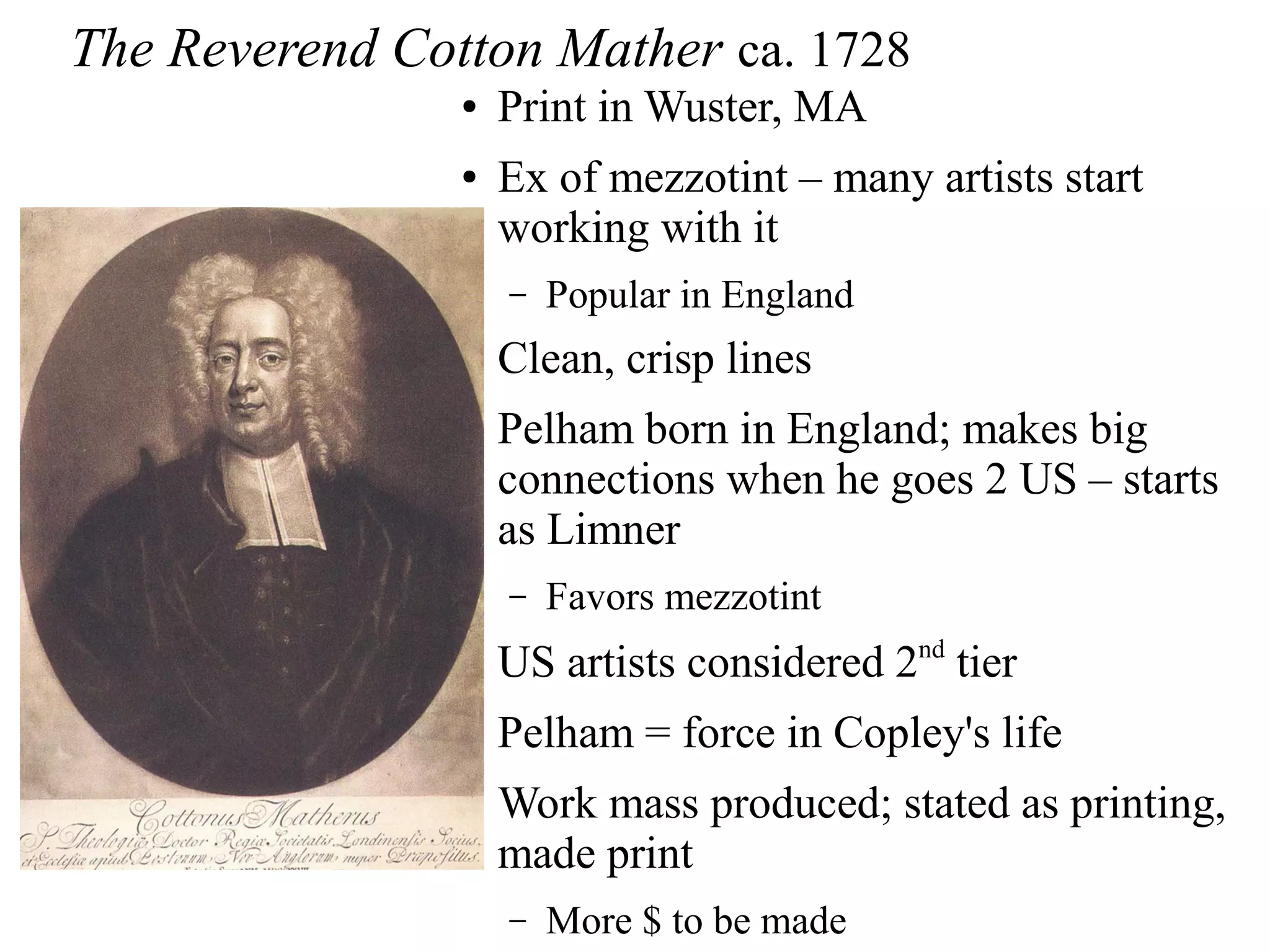The Reverend Cotton Mather ca. 1728
● Print in Wuster, MA
● Ex of mezzotint – many artists start
working with it
– Popular in England
● Clean, crisp lines
● Pelham born in England; makes big
connections when he goes 2 US – starts
as Limner
– Favors mezzotint
● US artists considered 2nd
tier
● Pelham = force in Copley's life
● Work mass produced; stated as printing,
made print
– More $ to be made
 