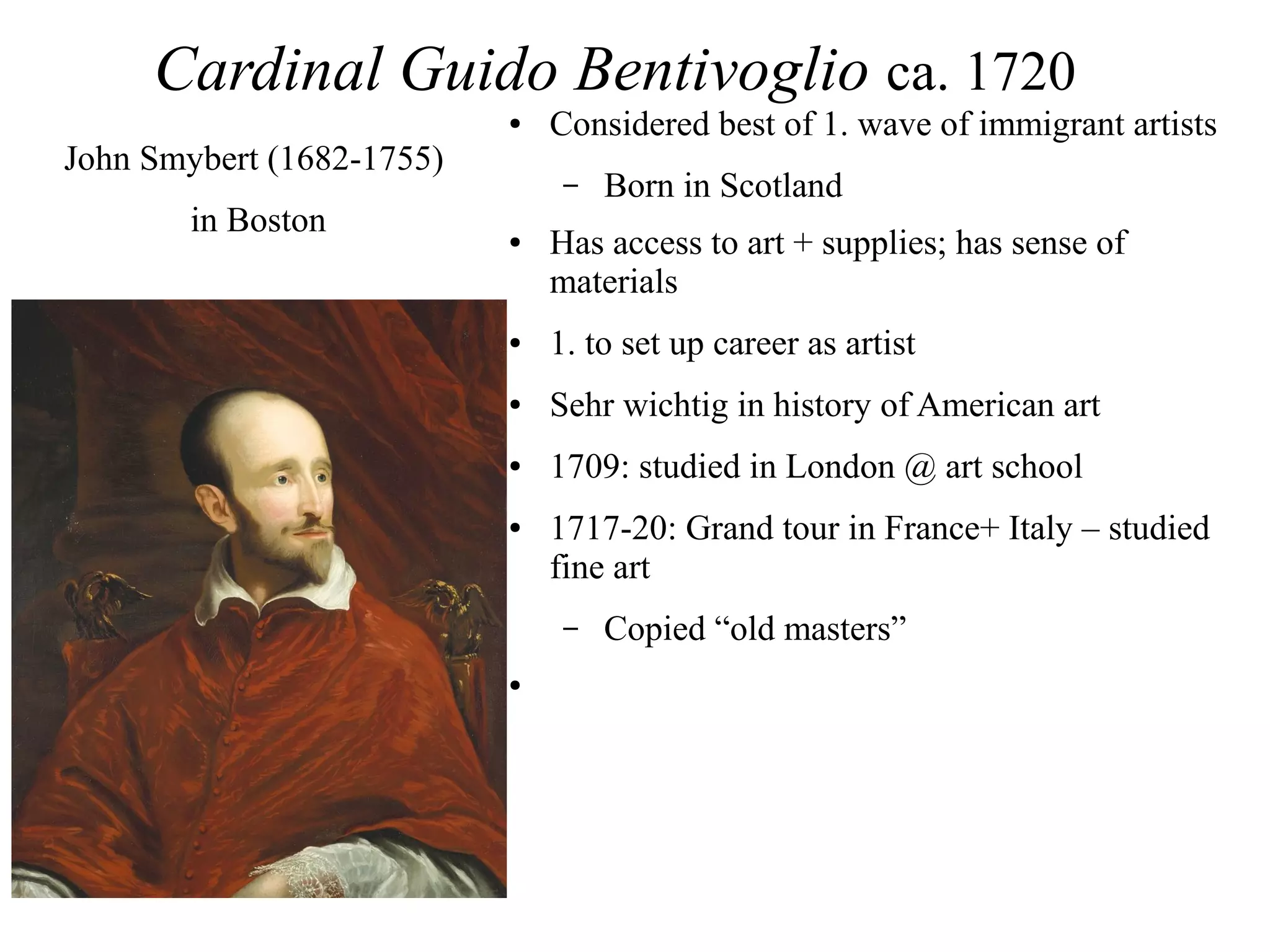 Cardinal Guido Bentivoglio ca. 1720
● Considered best of 1. wave of immigrant artists
– Born in Scotland
● Has access to art + supplies; has sense of
materials
● 1. to set up career as artist
● Sehr wichtig in history of American art
● 1709: studied in London @ art school
● 1717-20: Grand tour in France+ Italy – studied
fine art
– Copied “old masters”
●
John Smybert (1682-1755)
in Boston
 