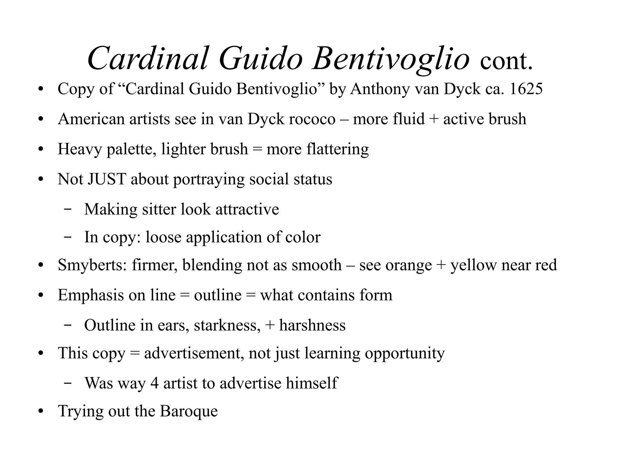 Cardinal Guido Bentivoglio cont.
● Copy of “Cardinal Guido Bentivoglio” by Anthony van Dyck ca. 1625
● American artists see in van Dyck rococo – more fluid + active brush
● Heavy palette, lighter brush = more flattering
● Not JUST about portraying social status
– Making sitter look attractive
– In copy: loose application of color
● Smyberts: firmer, blending not as smooth – see orange + yellow near red
● Emphasis on line = outline = what contains form
– Outline in ears, starkness, + harshness
● This copy = advertisement, not just learning opportunity
– Was way 4 artist to advertise himself
● Trying out the Baroque
 