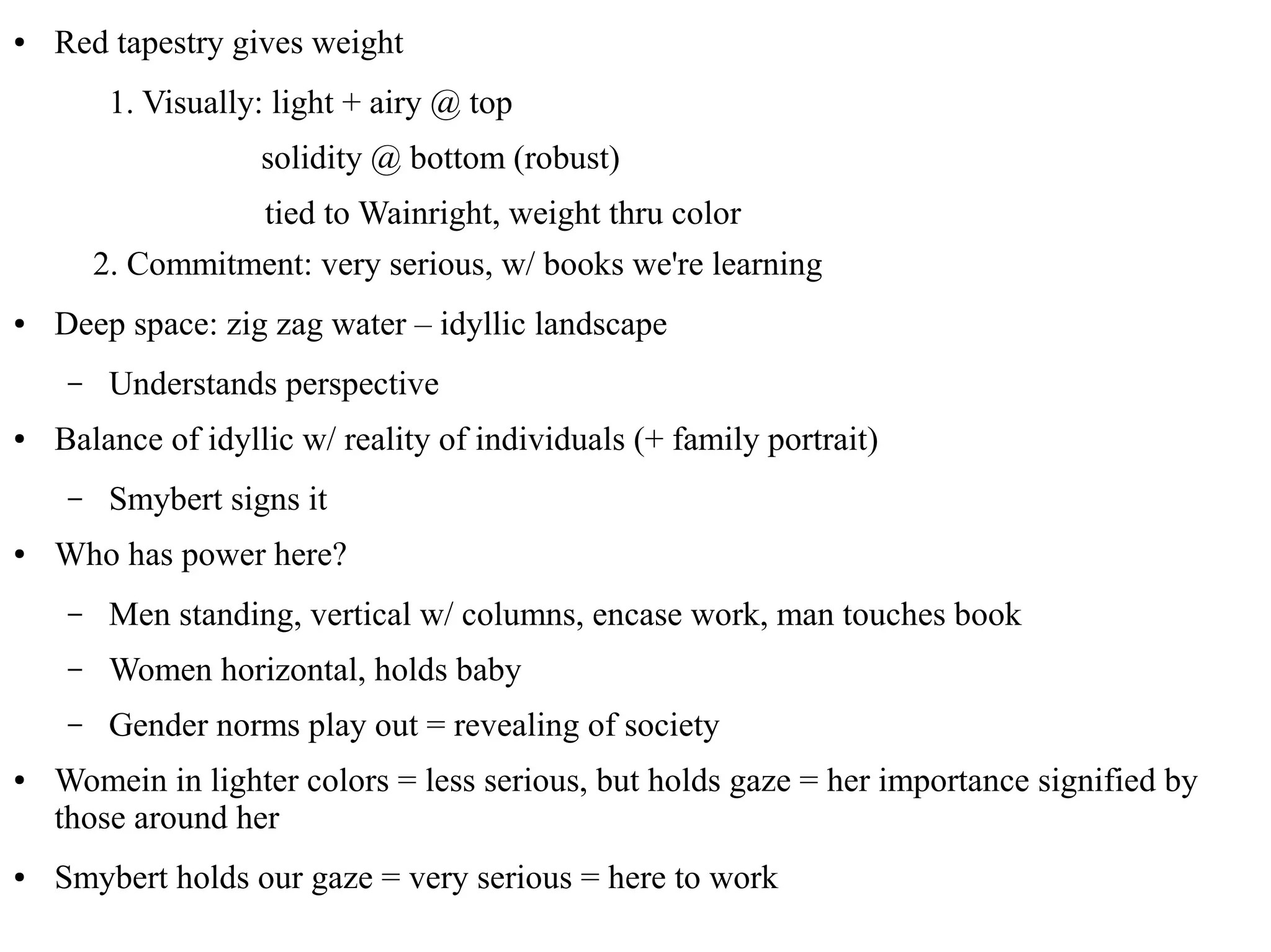 ● Red tapestry gives weight
1. Visually: light + airy @ top
solidity @ bottom (robust)
tied to Wainright, weight thru color
2. Commitment: very serious, w/ books we're learning
● Deep space: zig zag water – idyllic landscape
– Understands perspective
● Balance of idyllic w/ reality of individuals (+ family portrait)
– Smybert signs it
● Who has power here?
– Men standing, vertical w/ columns, encase work, man touches book
– Women horizontal, holds baby
– Gender norms play out = revealing of society
● Womein in lighter colors = less serious, but holds gaze = her importance signified by
those around her
● Smybert holds our gaze = very serious = here to work
 