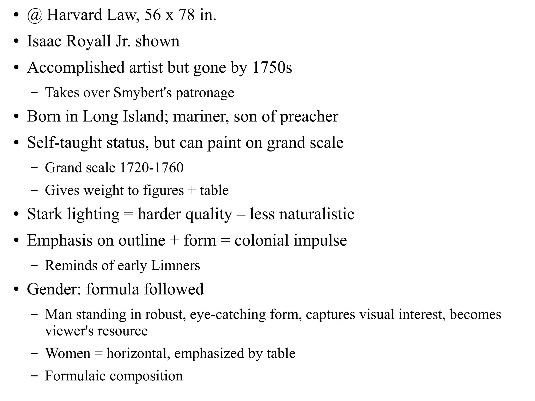 ● @ Harvard Law, 56 x 78 in.
● Isaac Royall Jr. shown
● Accomplished artist but gone by 1750s
– Takes over Smybert's patronage
● Born in Long Island; mariner, son of preacher
● Self-taught status, but can paint on grand scale
– Grand scale 1720-1760
– Gives weight to figures + table
● Stark lighting = harder quality – less naturalistic
● Emphasis on outline + form = colonial impulse
– Reminds of early Limners
● Gender: formula followed
– Man standing in robust, eye-catching form, captures visual interest, becomes
viewer's resource
– Women = horizontal, emphasized by table
– Formulaic composition
 