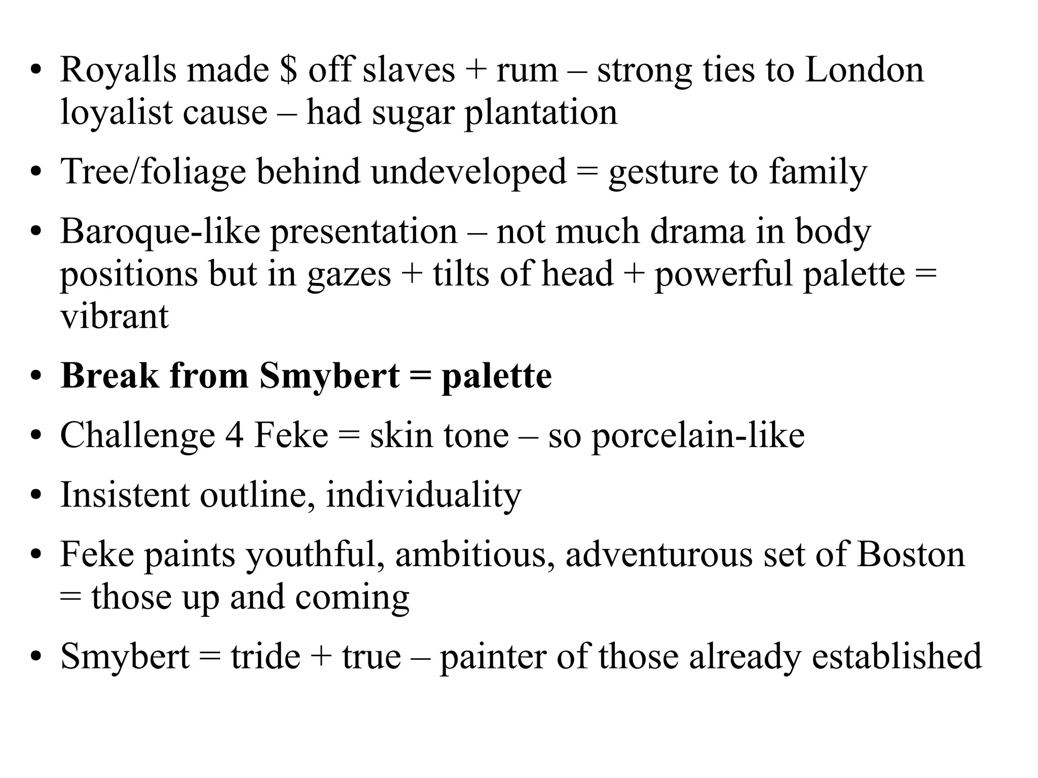 ● Royalls made $ off slaves + rum – strong ties to London
loyalist cause – had sugar plantation
● Tree/foliage behind undeveloped = gesture to family
● Baroque-like presentation – not much drama in body
positions but in gazes + tilts of head + powerful palette =
vibrant
● Break from Smybert = palette
● Challenge 4 Feke = skin tone – so porcelain-like
● Insistent outline, individuality
● Feke paints youthful, ambitious, adventurous set of Boston
= those up and coming
● Smybert = tride + true – painter of those already established
 
