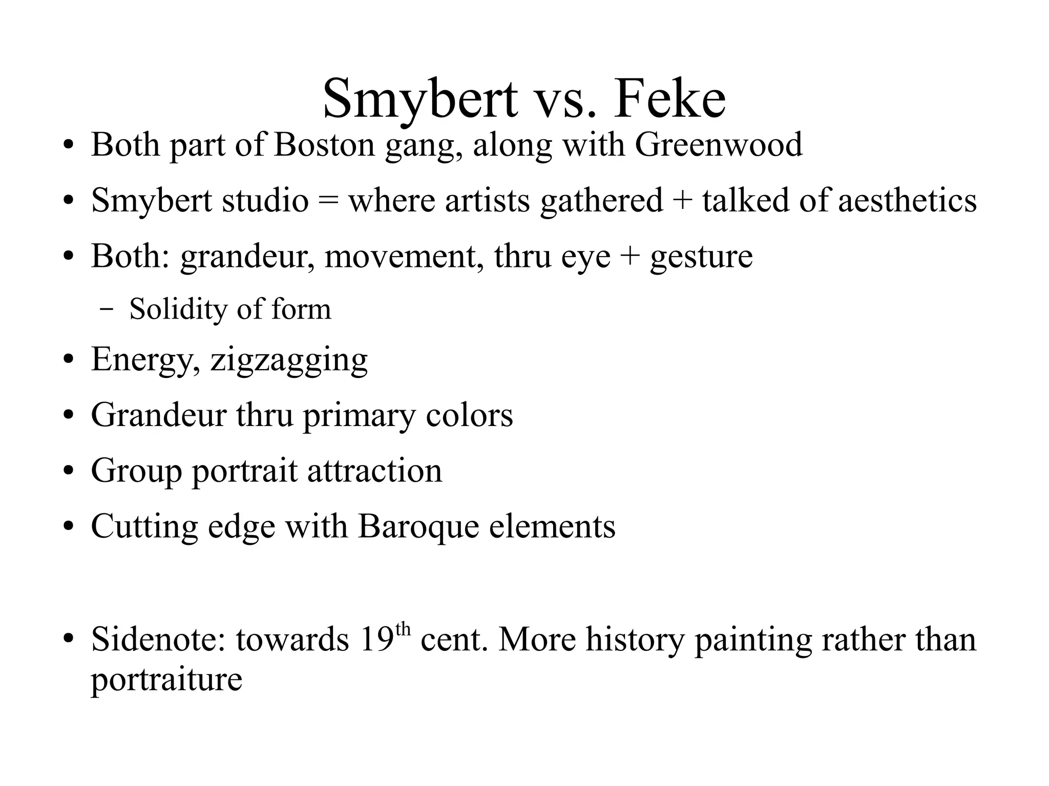 Smybert vs. Feke
● Both part of Boston gang, along with Greenwood
● Smybert studio = where artists gathered + talked of aesthetics
● Both: grandeur, movement, thru eye + gesture
– Solidity of form
● Energy, zigzagging
● Grandeur thru primary colors
● Group portrait attraction
● Cutting edge with Baroque elements
●
Sidenote: towards 19th
cent. More history painting rather than
portraiture
 