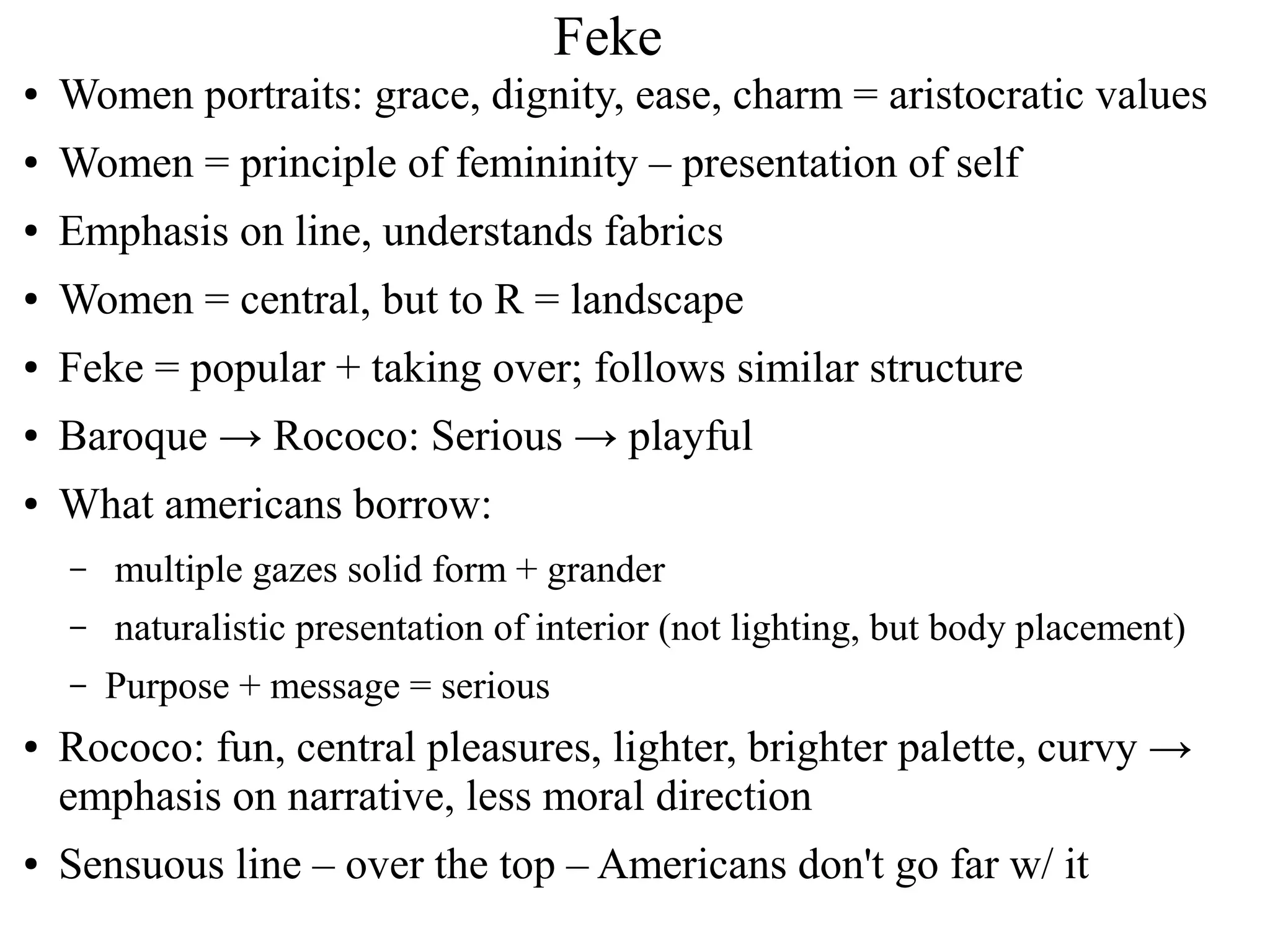 Feke
● Women portraits: grace, dignity, ease, charm = aristocratic values
● Women = principle of femininity – presentation of self
● Emphasis on line, understands fabrics
● Women = central, but to R = landscape
● Feke = popular + taking over; follows similar structure
● Baroque → Rococo: Serious → playful
● What americans borrow:
– multiple gazes solid form + grander
– naturalistic presentation of interior (not lighting, but body placement)
– Purpose + message = serious
● Rococo: fun, central pleasures, lighter, brighter palette, curvy →
emphasis on narrative, less moral direction
● Sensuous line – over the top – Americans don't go far w/ it
 
