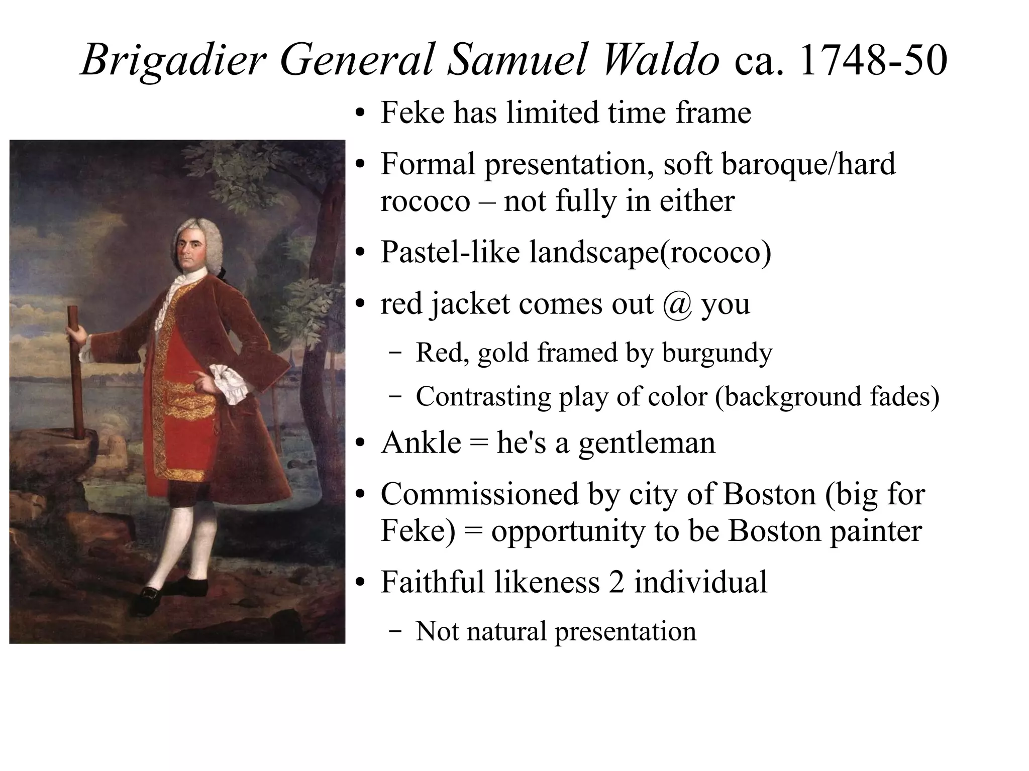 Brigadier General Samuel Waldo ca. 1748-50
● Feke has limited time frame
● Formal presentation, soft baroque/hard
rococo – not fully in either
● Pastel-like landscape(rococo)
● red jacket comes out @ you
– Red, gold framed by burgundy
– Contrasting play of color (background fades)
● Ankle = he's a gentleman
● Commissioned by city of Boston (big for
Feke) = opportunity to be Boston painter
● Faithful likeness 2 individual
– Not natural presentation
 