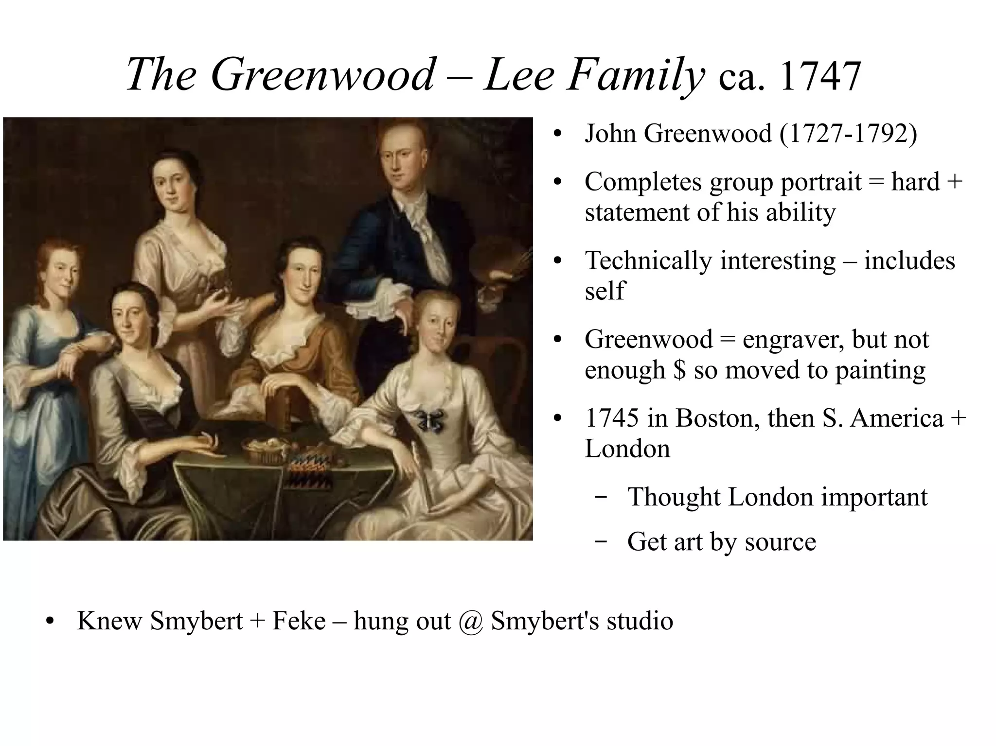 The Greenwood – Lee Family ca. 1747
● John Greenwood (1727-1792)
● Completes group portrait = hard +
statement of his ability
● Technically interesting – includes
self
● Greenwood = engraver, but not
enough $ so moved to painting
● 1745 in Boston, then S. America +
London
– Thought London important
– Get art by source
● Knew Smybert + Feke – hung out @ Smybert's studio
 