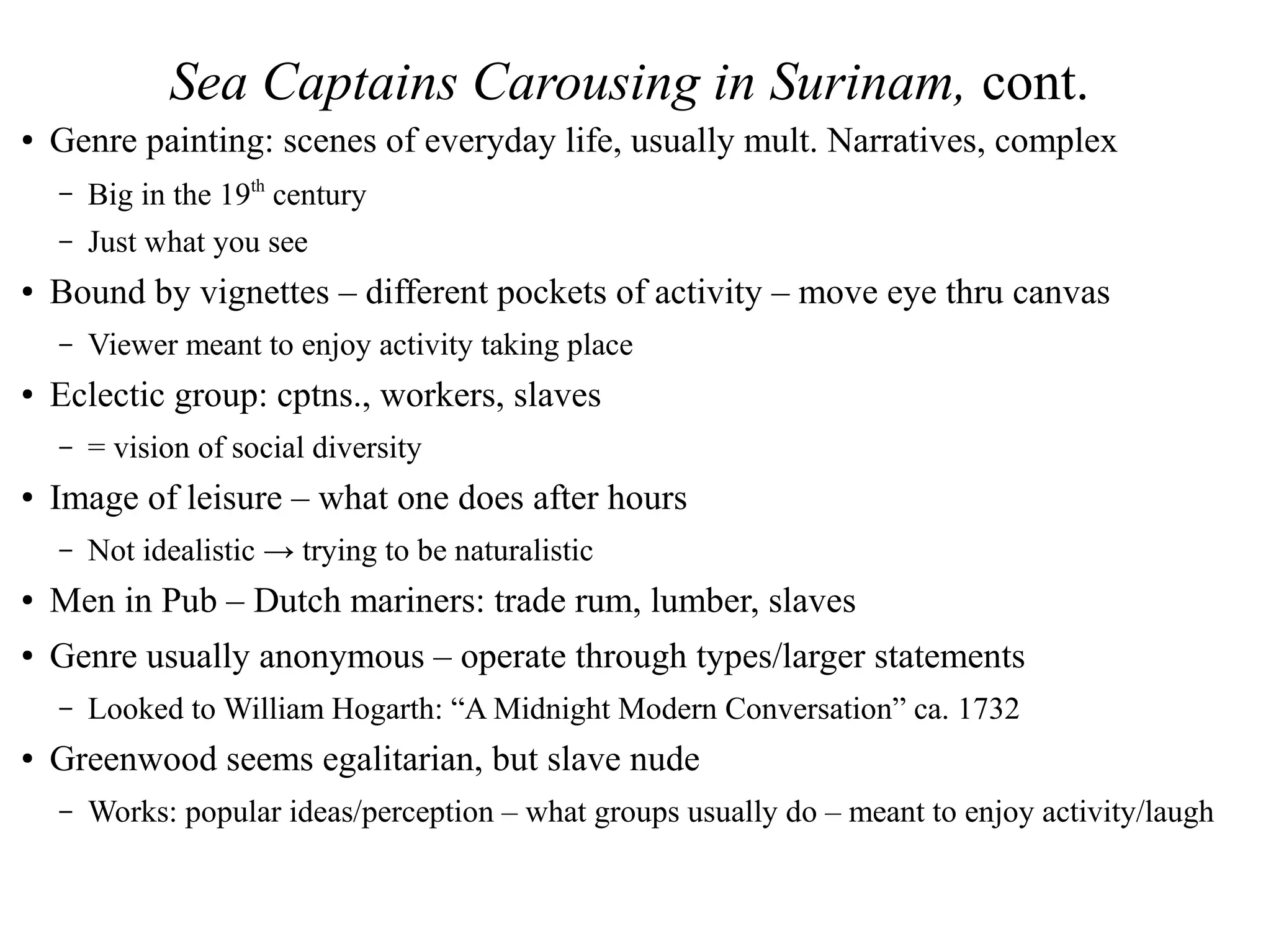 Sea Captains Carousing in Surinam, cont.
● Genre painting: scenes of everyday life, usually mult. Narratives, complex
– Big in the 19th
century
– Just what you see
● Bound by vignettes – different pockets of activity – move eye thru canvas
– Viewer meant to enjoy activity taking place
● Eclectic group: cptns., workers, slaves
– = vision of social diversity
● Image of leisure – what one does after hours
– Not idealistic → trying to be naturalistic
● Men in Pub – Dutch mariners: trade rum, lumber, slaves
● Genre usually anonymous – operate through types/larger statements
– Looked to William Hogarth: “A Midnight Modern Conversation” ca. 1732
● Greenwood seems egalitarian, but slave nude
– Works: popular ideas/perception – what groups usually do – meant to enjoy activity/laugh
 