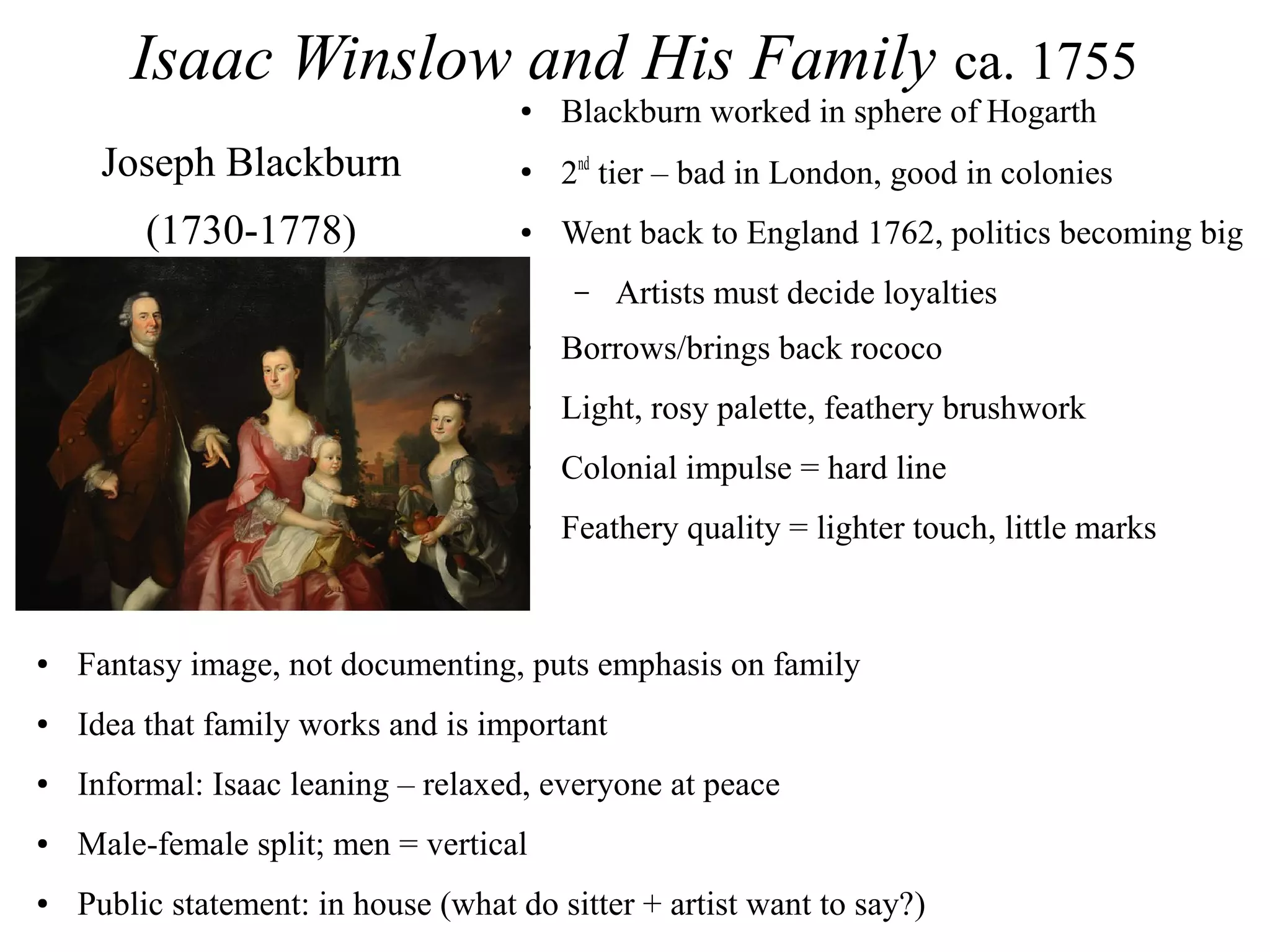 Isaac Winslow and His Family ca. 1755
● Blackburn worked in sphere of Hogarth
● 2nd
tier – bad in London, good in colonies
● Went back to England 1762, politics becoming big
– Artists must decide loyalties
● Borrows/brings back rococo
● Light, rosy palette, feathery brushwork
● Colonial impulse = hard line
● Feathery quality = lighter touch, little marks
Joseph Blackburn
(1730-1778)
● Fantasy image, not documenting, puts emphasis on family
● Idea that family works and is important
● Informal: Isaac leaning – relaxed, everyone at peace
● Male-female split; men = vertical
● Public statement: in house (what do sitter + artist want to say?)
 