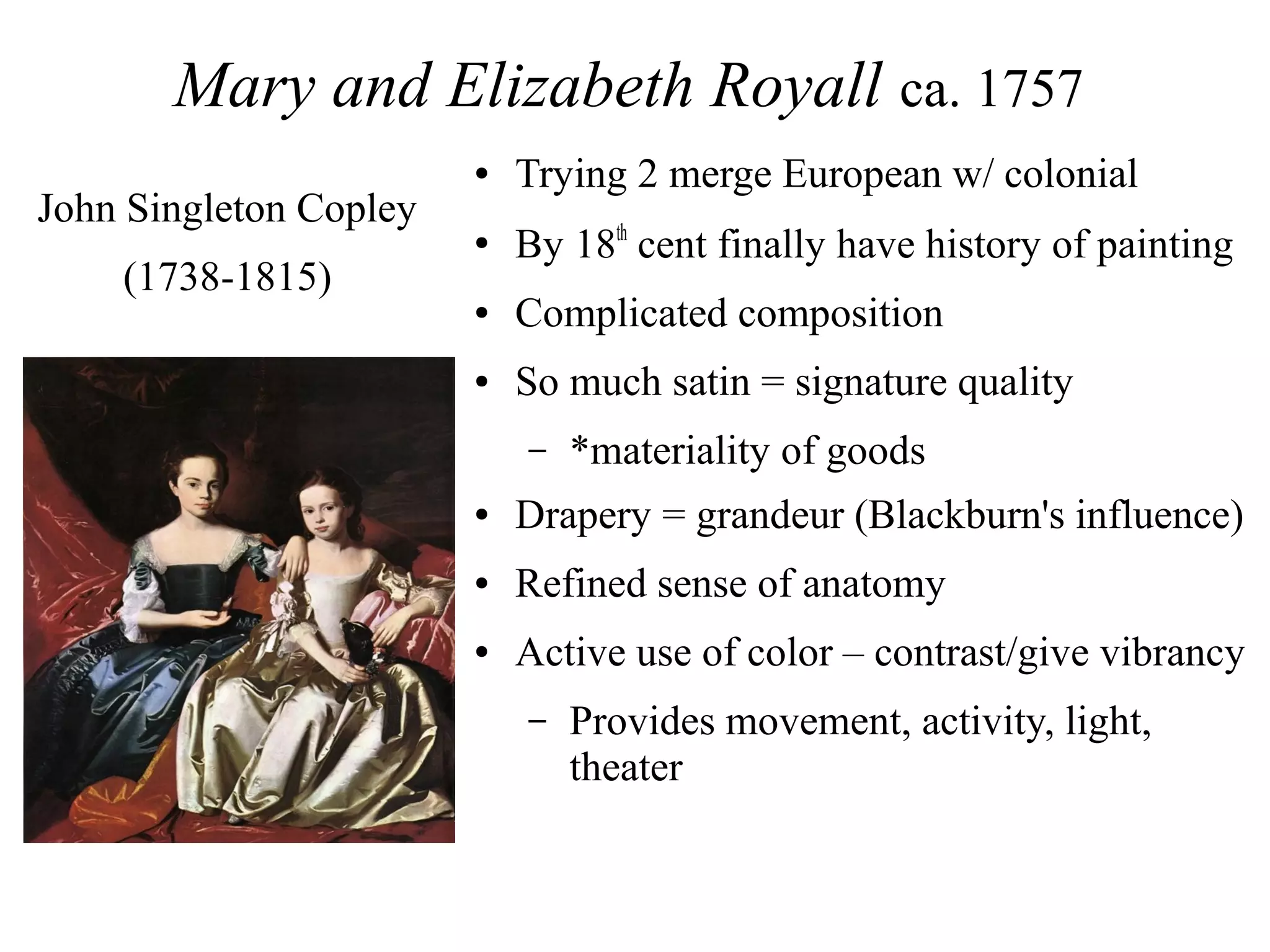 Mary and Elizabeth Royall ca. 1757
● Trying 2 merge European w/ colonial
●
By 18th
cent finally have history of painting
● Complicated composition
● So much satin = signature quality
– *materiality of goods
● Drapery = grandeur (Blackburn's influence)
● Refined sense of anatomy
● Active use of color – contrast/give vibrancy
– Provides movement, activity, light,
theater
John Singleton Copley
(1738-1815)
 