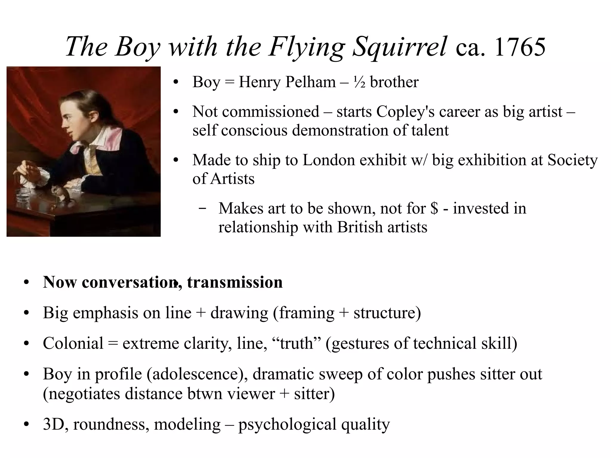 The Boy with the Flying Squirrel ca. 1765
● Boy = Henry Pelham – ½ brother
● Not commissioned – starts Copley's career as big artist –
self conscious demonstration of talent
● Made to ship to London exhibit w/ big exhibition at Society
of Artists
– Makes art to be shown, not for $ - invested in
relationship with British artists
●● Now conversation, transmission
● Big emphasis on line + drawing (framing + structure)
● Colonial = extreme clarity, line, “truth” (gestures of technical skill)
● Boy in profile (adolescence), dramatic sweep of color pushes sitter out
(negotiates distance btwn viewer + sitter)
● 3D, roundness, modeling – psychological quality
 
