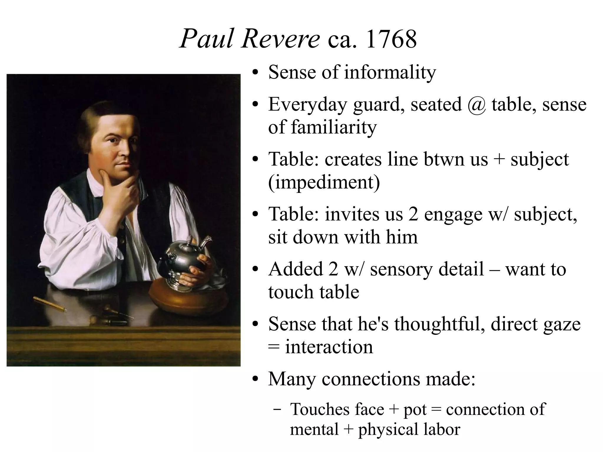 Paul Revere ca. 1768
● Sense of informality
● Everyday guard, seated @ table, sense
of familiarity
● Table: creates line btwn us + subject
(impediment)
● Table: invites us 2 engage w/ subject,
sit down with him
● Added 2 w/ sensory detail – want to
touch table
● Sense that he's thoughtful, direct gaze
= interaction
● Many connections made:
– Touches face + pot = connection of
mental + physical labor
 