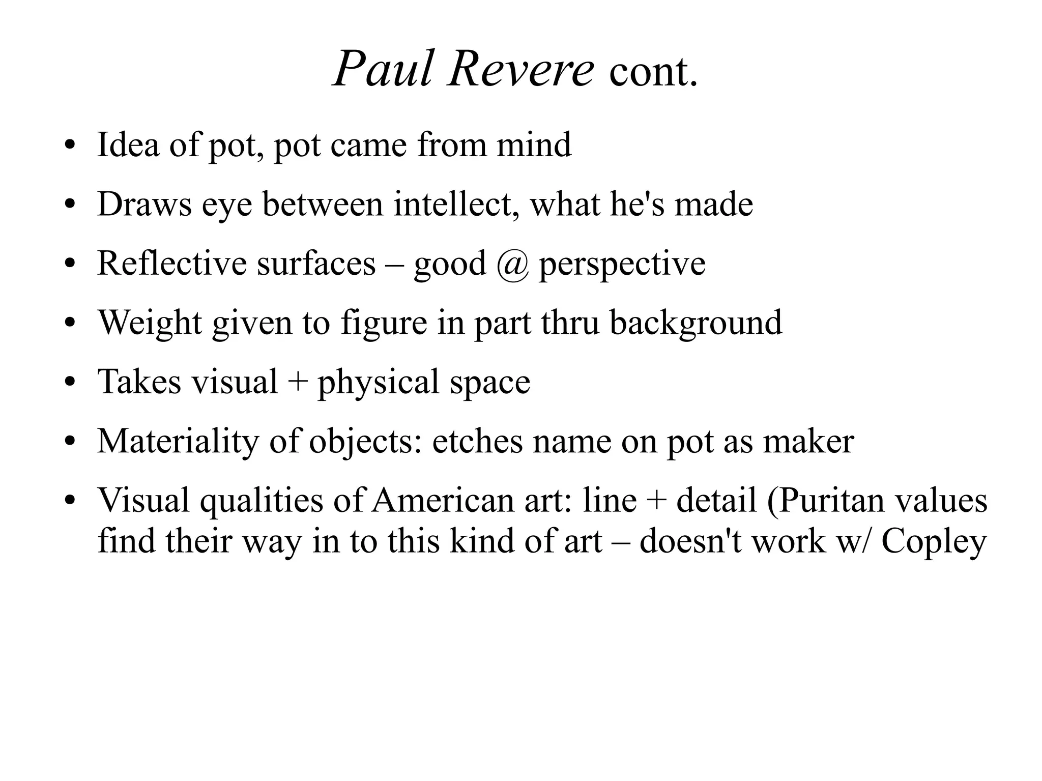 Paul Revere cont.
● Idea of pot, pot came from mind
● Draws eye between intellect, what he's made
● Reflective surfaces – good @ perspective
● Weight given to figure in part thru background
● Takes visual + physical space
● Materiality of objects: etches name on pot as maker
● Visual qualities of American art: line + detail (Puritan values
find their way in to this kind of art – doesn't work w/ Copley
 