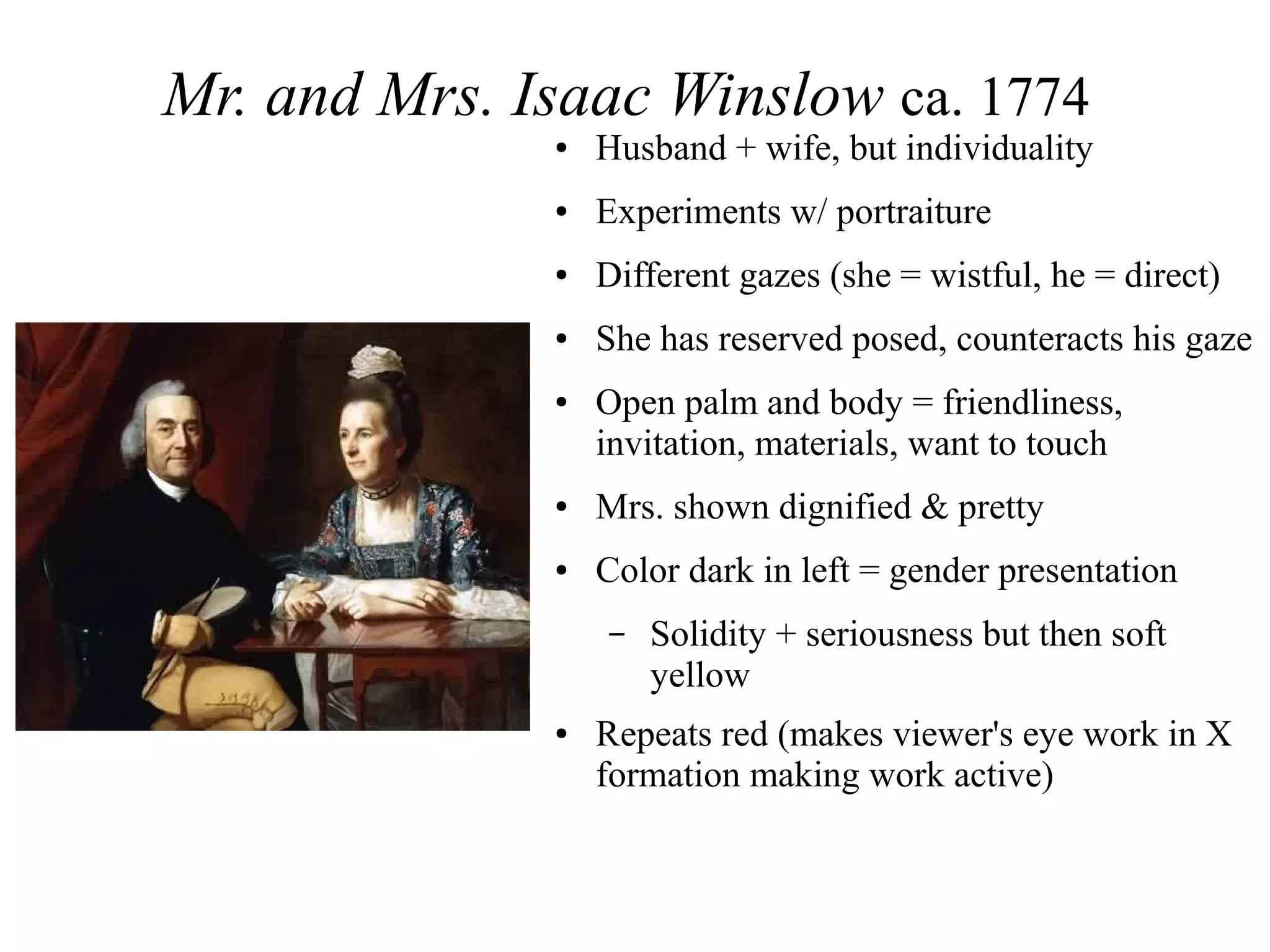 Mr. and Mrs. Isaac Winslow ca. 1774
● Husband + wife, but individuality
● Experiments w/ portraiture
● Different gazes (she = wistful, he = direct)
● She has reserved posed, counteracts his gaze
● Open palm and body = friendliness,
invitation, materials, want to touch
● Mrs. shown dignified & pretty
● Color dark in left = gender presentation
– Solidity + seriousness but then soft
yellow
● Repeats red (makes viewer's eye work in X
formation making work active)
 