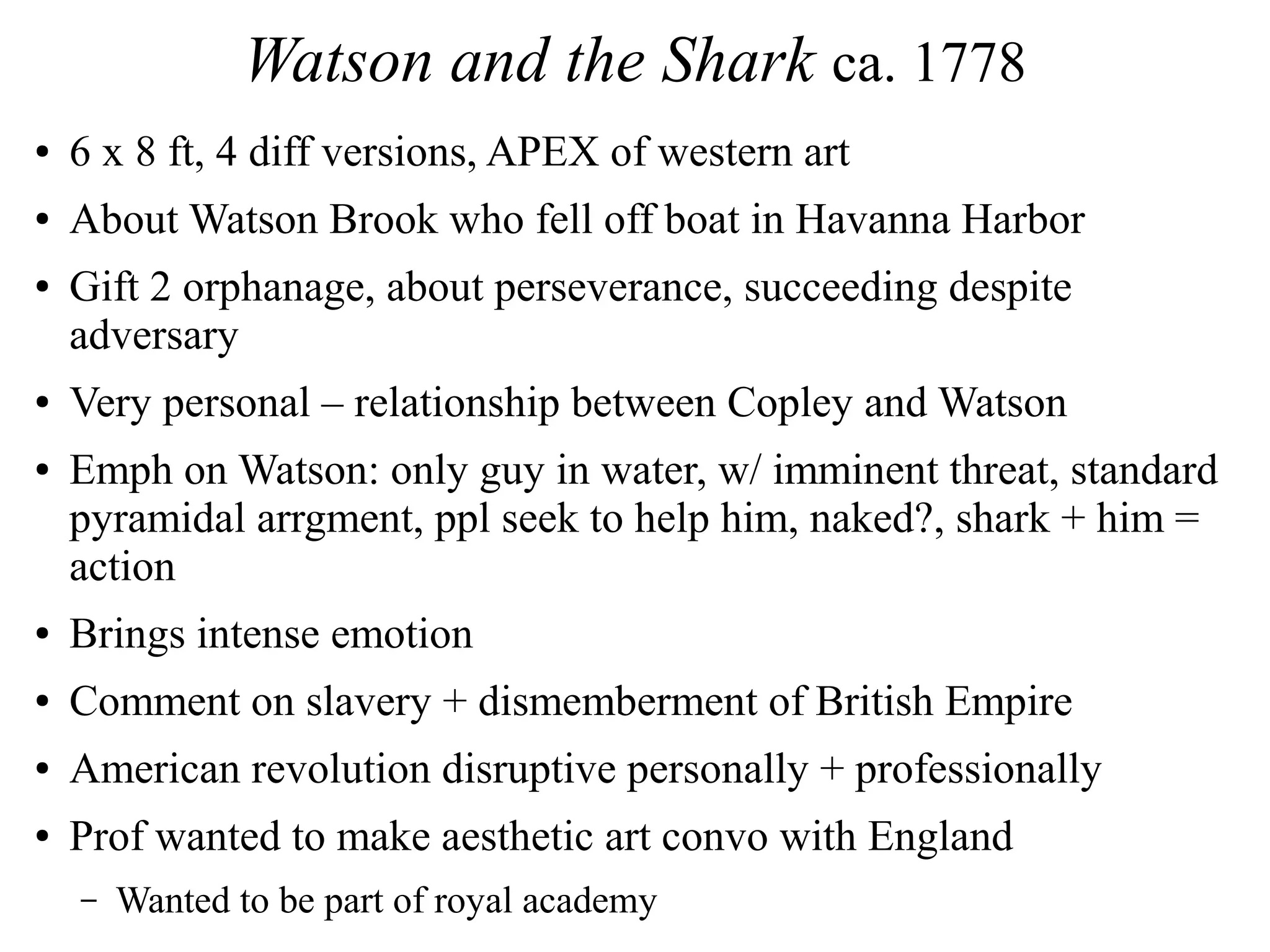 Watson and the Shark ca. 1778
● 6 x 8 ft, 4 diff versions, APEX of western art
● About Watson Brook who fell off boat in Havanna Harbor
● Gift 2 orphanage, about perseverance, succeeding despite
adversary
● Very personal – relationship between Copley and Watson
● Emph on Watson: only guy in water, w/ imminent threat, standard
pyramidal arrgment, ppl seek to help him, naked?, shark + him =
action
● Brings intense emotion
● Comment on slavery + dismemberment of British Empire
● American revolution disruptive personally + professionally
● Prof wanted to make aesthetic art convo with England
– Wanted to be part of royal academy
 