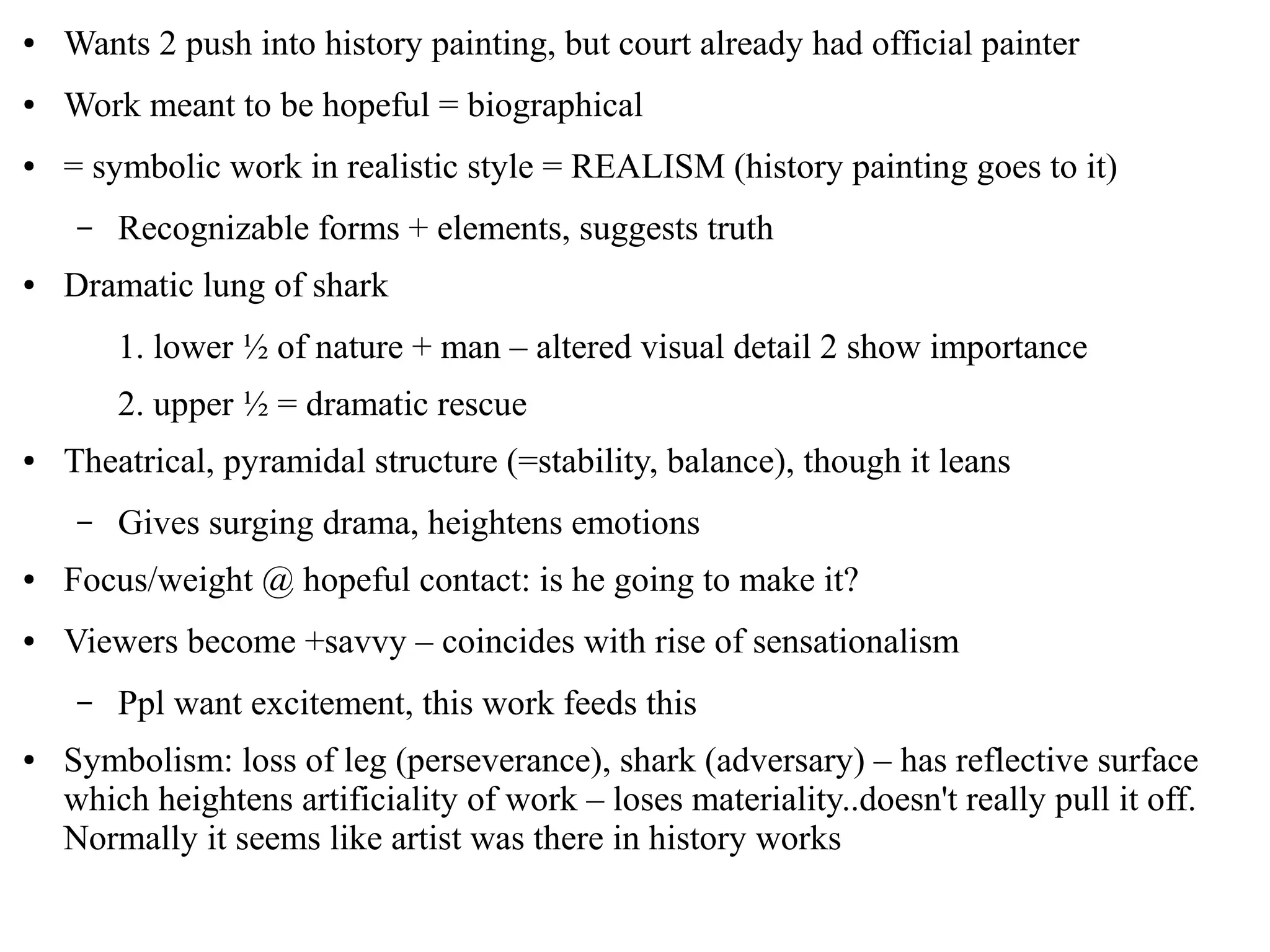 ● Wants 2 push into history painting, but court already had official painter
● Work meant to be hopeful = biographical
● = symbolic work in realistic style = REALISM (history painting goes to it)
– Recognizable forms + elements, suggests truth
● Dramatic lung of shark
1. lower ½ of nature + man – altered visual detail 2 show importance
2. upper ½ = dramatic rescue
● Theatrical, pyramidal structure (=stability, balance), though it leans
– Gives surging drama, heightens emotions
● Focus/weight @ hopeful contact: is he going to make it?
● Viewers become +savvy – coincides with rise of sensationalism
– Ppl want excitement, this work feeds this
● Symbolism: loss of leg (perseverance), shark (adversary) – has reflective surface
which heightens artificiality of work – loses materiality..doesn't really pull it off.
Normally it seems like artist was there in history works
 
