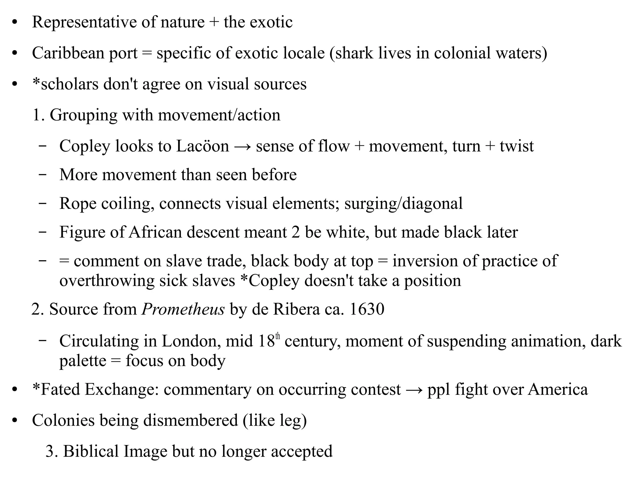 ● Representative of nature + the exotic
● Caribbean port = specific of exotic locale (shark lives in colonial waters)
● *scholars don't agree on visual sources
1. Grouping with movement/action
– Copley looks to Lacöon → sense of flow + movement, turn + twist
– More movement than seen before
– Rope coiling, connects visual elements; surging/diagonal
– Figure of African descent meant 2 be white, but made black later
– = comment on slave trade, black body at top = inversion of practice of
overthrowing sick slaves *Copley doesn't take a position
2. Source from Prometheus by de Ribera ca. 1630
– Circulating in London, mid 18th
century, moment of suspending animation, dark
palette = focus on body
● *Fated Exchange: commentary on occurring contest → ppl fight over America
● Colonies being dismembered (like leg)
3. Biblical Image but no longer accepted
 