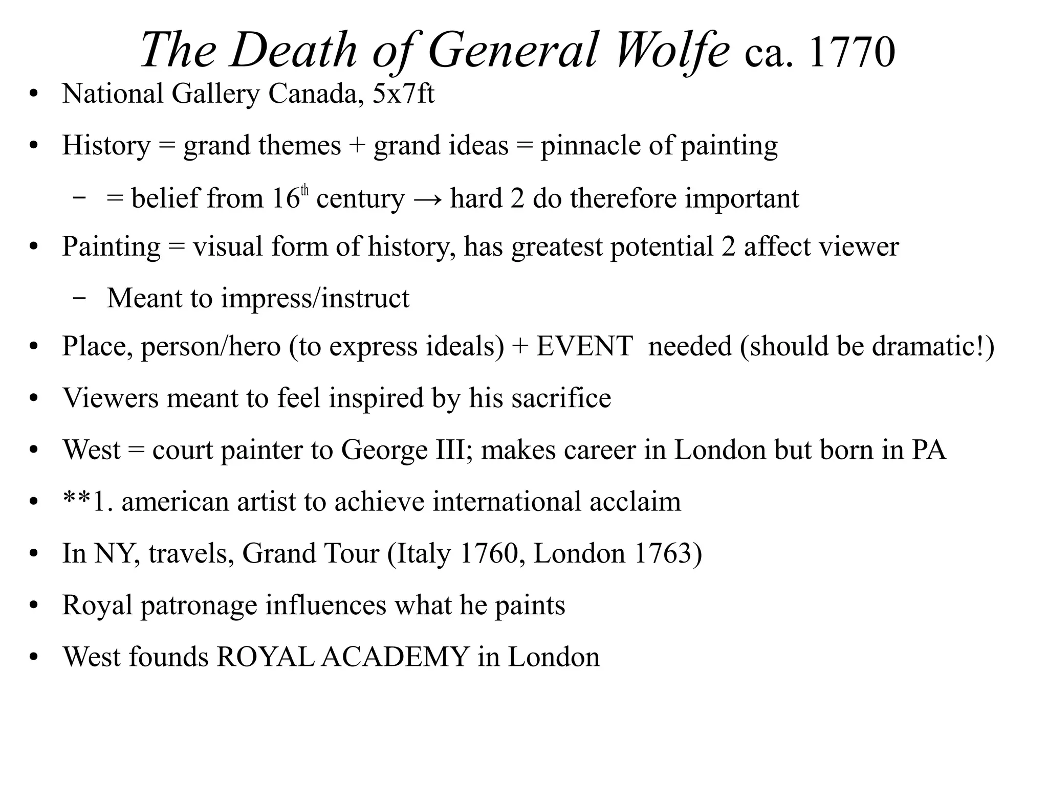 The Death of General Wolfe ca. 1770
● National Gallery Canada, 5x7ft
● History = grand themes + grand ideas = pinnacle of painting
– = belief from 16th
century → hard 2 do therefore important
● Painting = visual form of history, has greatest potential 2 affect viewer
– Meant to impress/instruct
● Place, person/hero (to express ideals) + EVENT needed (should be dramatic!)
● Viewers meant to feel inspired by his sacrifice
● West = court painter to George III; makes career in London but born in PA
● **1. american artist to achieve international acclaim
● In NY, travels, Grand Tour (Italy 1760, London 1763)
● Royal patronage influences what he paints
● West founds ROYAL ACADEMY in London
 