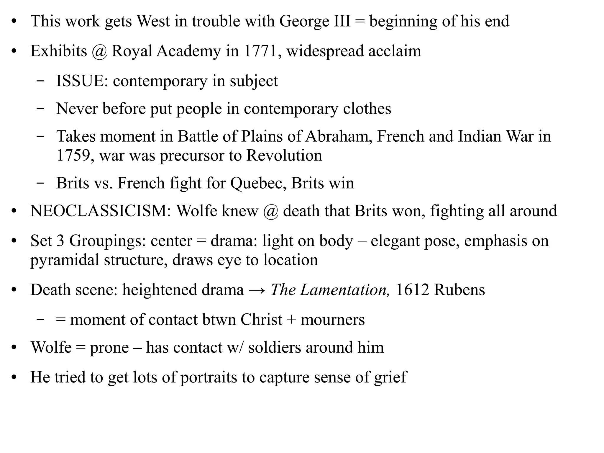 ● This work gets West in trouble with George III = beginning of his end
● Exhibits @ Royal Academy in 1771, widespread acclaim
– ISSUE: contemporary in subject
– Never before put people in contemporary clothes
– Takes moment in Battle of Plains of Abraham, French and Indian War in
1759, war was precursor to Revolution
– Brits vs. French fight for Quebec, Brits win
● NEOCLASSICISM: Wolfe knew @ death that Brits won, fighting all around
● Set 3 Groupings: center = drama: light on body – elegant pose, emphasis on
pyramidal structure, draws eye to location
● Death scene: heightened drama → The Lamentation, 1612 Rubens
– = moment of contact btwn Christ + mourners
● Wolfe = prone – has contact w/ soldiers around him
● He tried to get lots of portraits to capture sense of grief
 