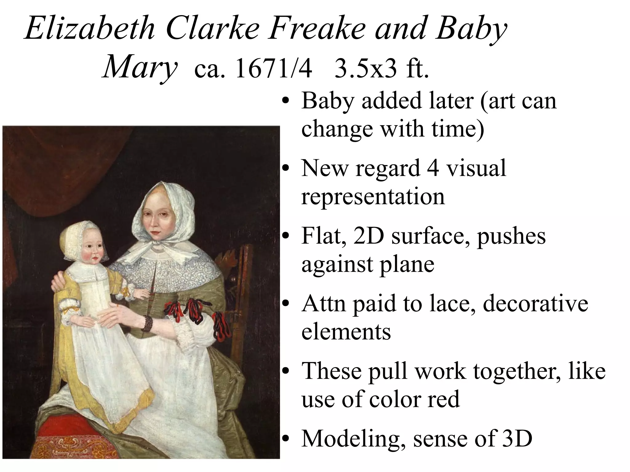 Elizabeth Clarke Freake and Baby
Mary ca. 1671/4 3.5x3 ft.
● Baby added later (art can
change with time)
● New regard 4 visual
representation
● Flat, 2D surface, pushes
against plane
● Attn paid to lace, decorative
elements
● These pull work together, like
use of color red
● Modeling, sense of 3D
 