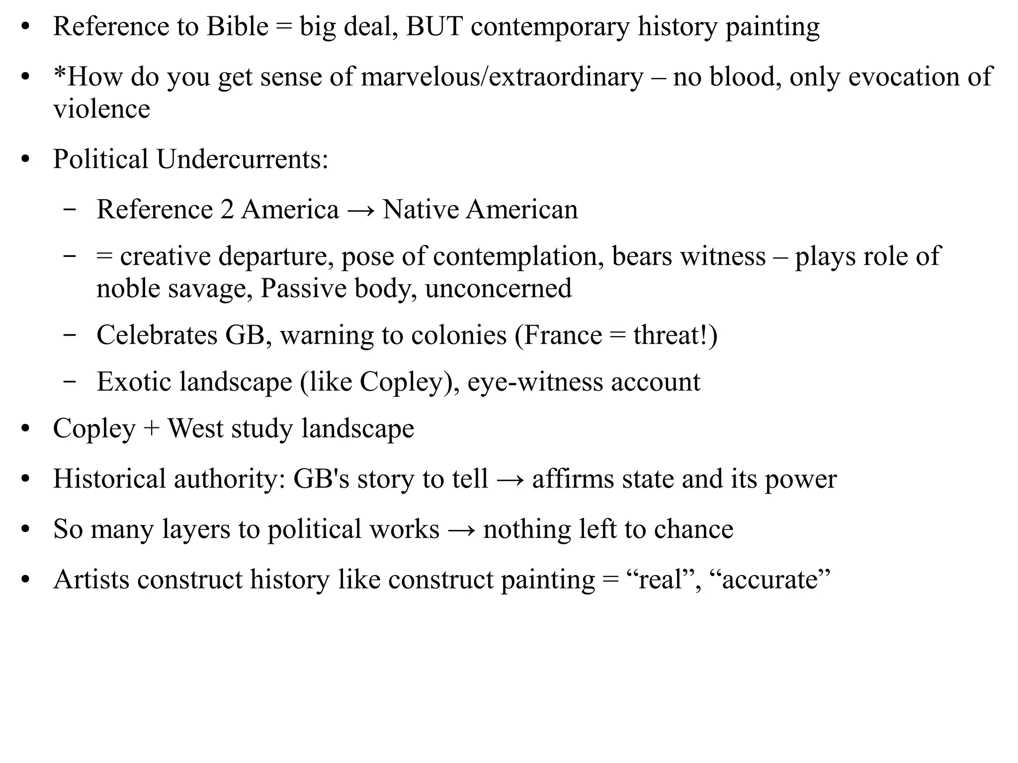 ● Reference to Bible = big deal, BUT contemporary history painting
● *How do you get sense of marvelous/extraordinary – no blood, only evocation of
violence
● Political Undercurrents:
– Reference 2 America → Native American
– = creative departure, pose of contemplation, bears witness – plays role of
noble savage, Passive body, unconcerned
– Celebrates GB, warning to colonies (France = threat!)
– Exotic landscape (like Copley), eye-witness account
● Copley + West study landscape
● Historical authority: GB's story to tell → affirms state and its power
● So many layers to political works → nothing left to chance
● Artists construct history like construct painting = “real”, “accurate”
 