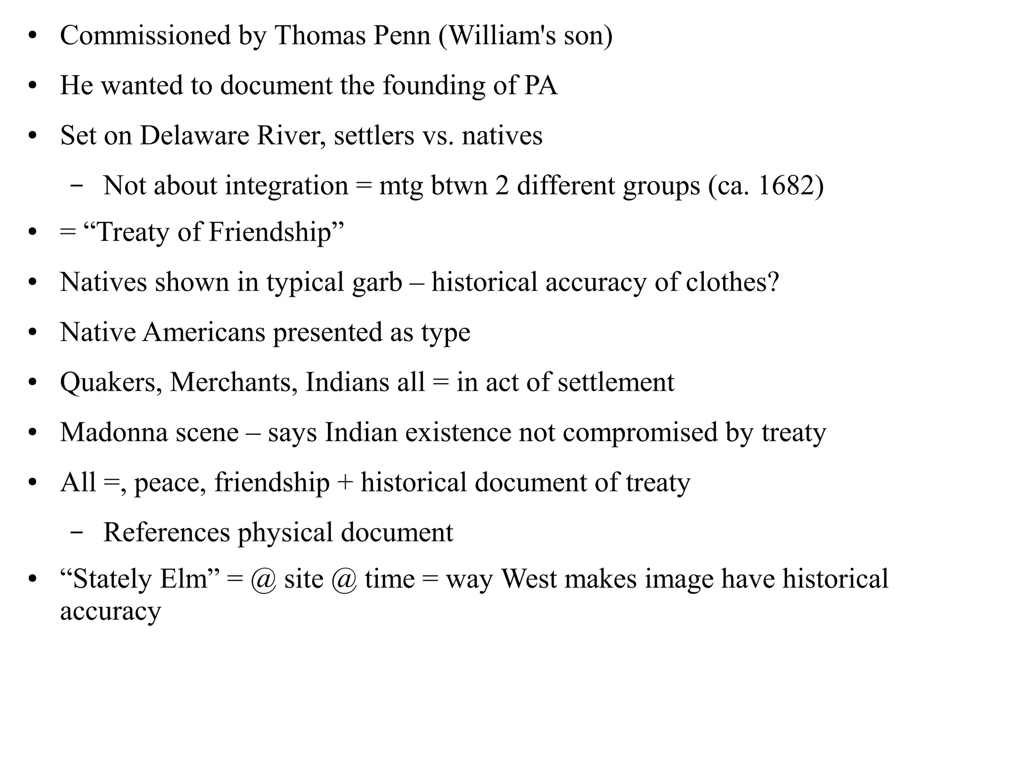 ● Commissioned by Thomas Penn (William's son)
● He wanted to document the founding of PA
● Set on Delaware River, settlers vs. natives
– Not about integration = mtg btwn 2 different groups (ca. 1682)
● = “Treaty of Friendship”
● Natives shown in typical garb – historical accuracy of clothes?
● Native Americans presented as type
● Quakers, Merchants, Indians all = in act of settlement
● Madonna scene – says Indian existence not compromised by treaty
● All =, peace, friendship + historical document of treaty
– References physical document
● “Stately Elm” = @ site @ time = way West makes image have historical
accuracy
 