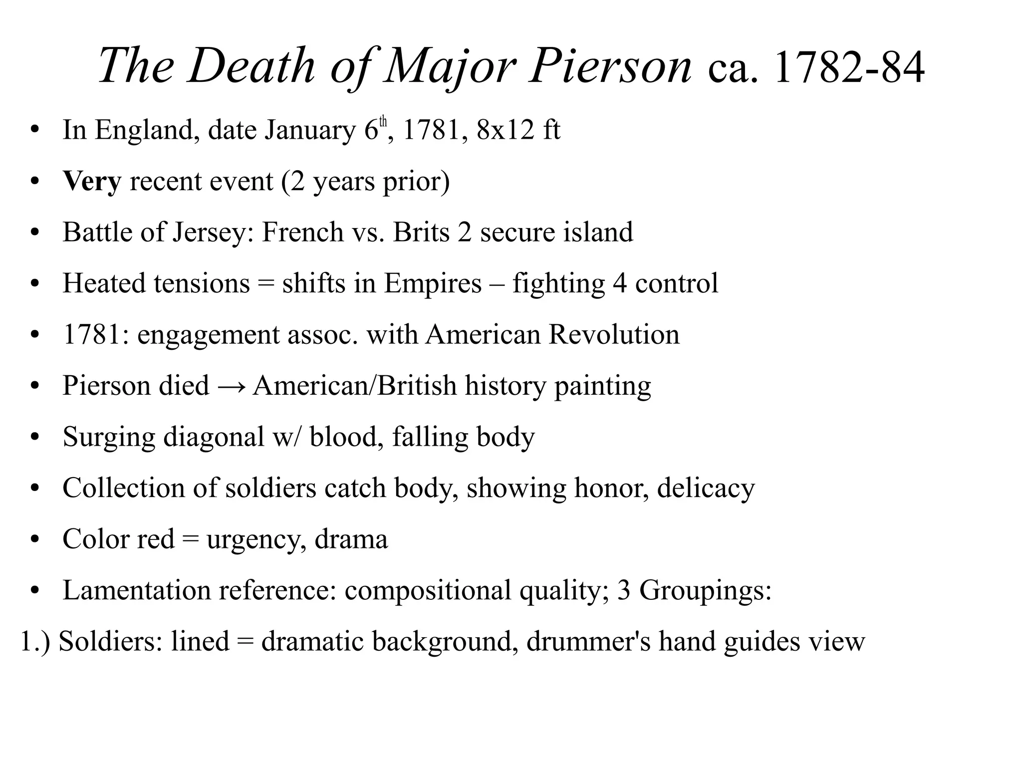 The Death of Major Pierson ca. 1782-84
●
In England, date January 6th
, 1781, 8x12 ft
● Very recent event (2 years prior)
● Battle of Jersey: French vs. Brits 2 secure island
● Heated tensions = shifts in Empires – fighting 4 control
● 1781: engagement assoc. with American Revolution
● Pierson died → American/British history painting
● Surging diagonal w/ blood, falling body
● Collection of soldiers catch body, showing honor, delicacy
● Color red = urgency, drama
● Lamentation reference: compositional quality; 3 Groupings:
1.) Soldiers: lined = dramatic background, drummer's hand guides view
 