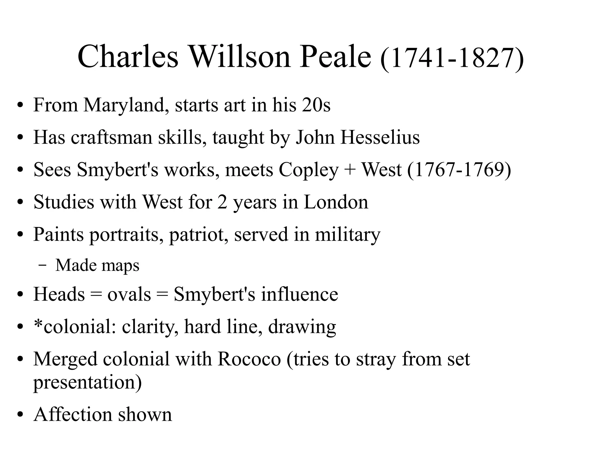 Charles Willson Peale (1741-1827)
● From Maryland, starts art in his 20s
● Has craftsman skills, taught by John Hesselius
● Sees Smybert's works, meets Copley + West (1767-1769)
● Studies with West for 2 years in London
● Paints portraits, patriot, served in military
– Made maps
● Heads = ovals = Smybert's influence
● *colonial: clarity, hard line, drawing
● Merged colonial with Rococo (tries to stray from set
presentation)
● Affection shown
 